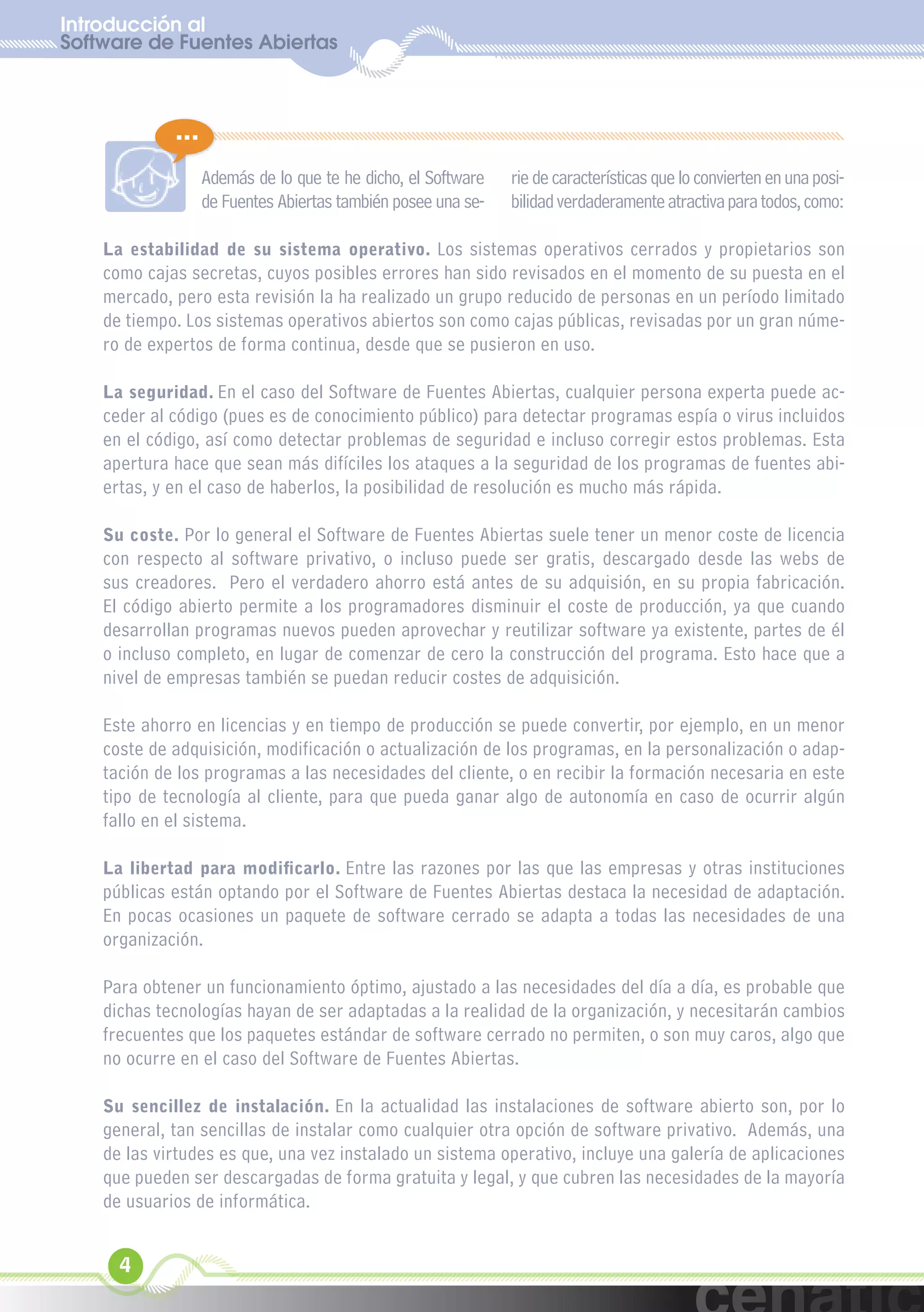 Introducción al
Software de Fuentes Abiertas
  xuniL / UNG



             ...
                   Además de lo que te he dicho, el Software   rie de características que lo convierten en una posi-
                   de Fuentes Abiertas también posee una se-   bilidad verdaderamente atractiva para todos, como:

    La estabilidad de su sistema operativo. Los sistemas operativos cerrados y propietarios son
    como cajas secretas, cuyos posibles errores han sido revisados en el momento de su puesta en el
    mercado, pero esta revisión la ha realizado un grupo reducido de personas en un período limitado
    de tiempo. Los sistemas operativos abiertos son como cajas públicas, revisadas por un gran núme-
    ro de expertos de forma continua, desde que se pusieron en uso.

    La seguridad. En el caso del Software de Fuentes Abiertas, cualquier persona experta puede ac-
    ceder al código (pues es de conocimiento público) para detectar programas espía o virus incluidos
    en el código, así como detectar problemas de seguridad e incluso corregir estos problemas. Esta
    apertura hace que sean más difíciles los ataques a la seguridad de los programas de fuentes abi-
    ertas, y en el caso de haberlos, la posibilidad de resolución es mucho más rápida.

    Su coste. Por lo general el Software de Fuentes Abiertas suele tener un menor coste de licencia
    con respecto al software privativo, o incluso puede ser gratis, descargado desde las webs de
    sus creadores. Pero el verdadero ahorro está antes de su adquisión, en su propia fabricación.
    El código abierto permite a los programadores disminuir el coste de producción, ya que cuando
    desarrollan programas nuevos pueden aprovechar y reutilizar software ya existente, partes de él
    o incluso completo, en lugar de comenzar de cero la construcción del programa. Esto hace que a
    nivel de empresas también se puedan reducir costes de adquisición.

    Este ahorro en licencias y en tiempo de producción se puede convertir, por ejemplo, en un menor
    coste de adquisición, modificación o actualización de los programas, en la personalización o adap-
    tación de los programas a las necesidades del cliente, o en recibir la formación necesaria en este
    tipo de tecnología al cliente, para que pueda ganar algo de autonomía en caso de ocurrir algún
    fallo en el sistema.

    La libertad para modificarlo. Entre las razones por las que las empresas y otras instituciones
    públicas están optando por el Software de Fuentes Abiertas destaca la necesidad de adaptación.
    En pocas ocasiones un paquete de software cerrado se adapta a todas las necesidades de una
    organización.

    Para obtener un funcionamiento óptimo, ajustado a las necesidades del día a día, es probable que
    dichas tecnologías hayan de ser adaptadas a la realidad de la organización, y necesitarán cambios
    frecuentes que los paquetes estándar de software cerrado no permiten, o son muy caros, algo que
    no ocurre en el caso del Software de Fuentes Abiertas.

    Su sencillez de instalación. En la actualidad las instalaciones de software abierto son, por lo
    general, tan sencillas de instalar como cualquier otra opción de software privativo. Además, una
    de las virtudes es que, una vez instalado un sistema operativo, incluye una galería de aplicaciones
    que pueden ser descargadas de forma gratuita y legal, y que cubren las necesidades de la mayoría
    de usuarios de informática.


      4
 