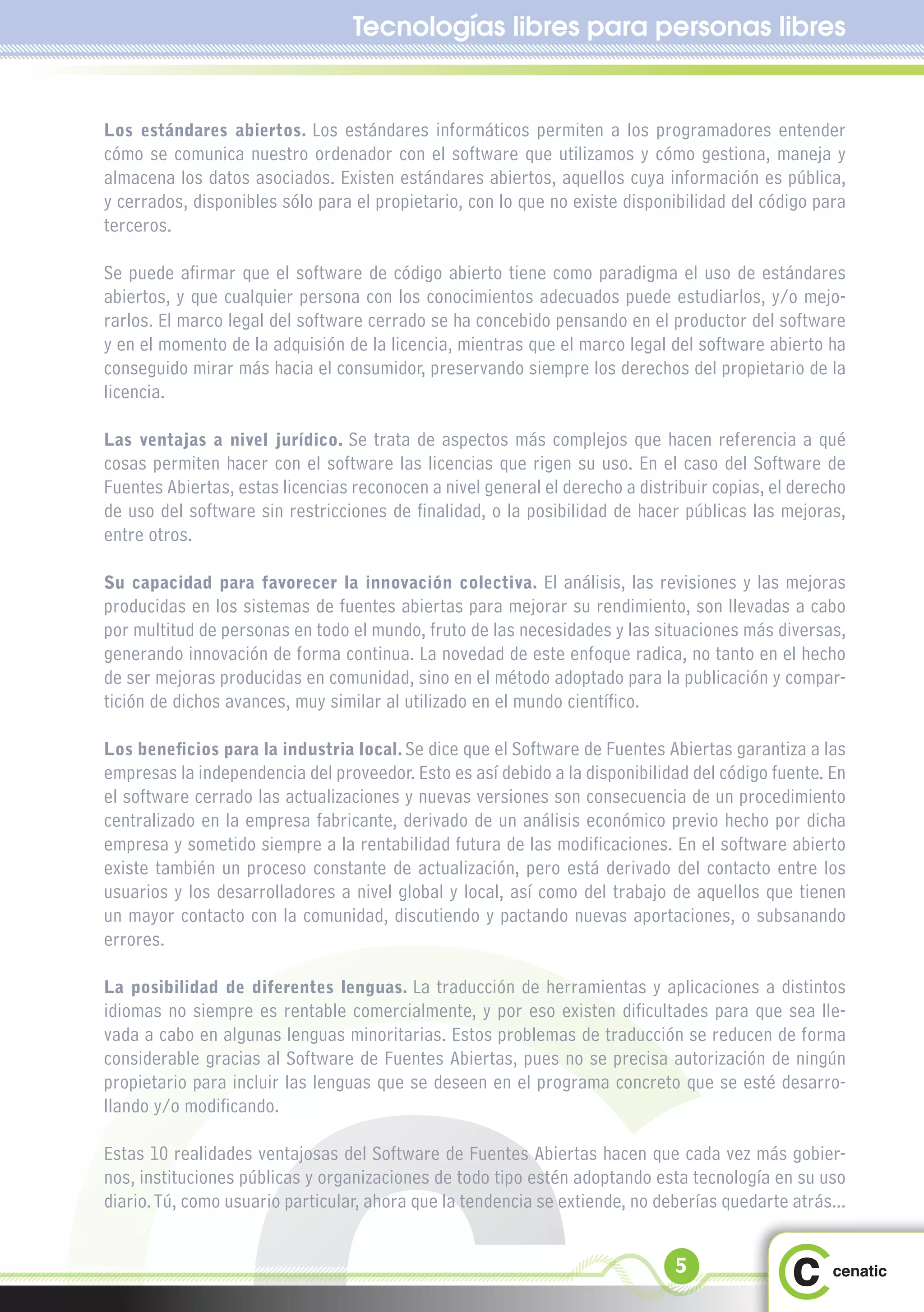 Tecnologías libres para personas libres


Los estándares abiertos. Los estándares informáticos permiten a los programadores entender
cómo se comunica nuestro ordenador con el software que utilizamos y cómo gestiona, maneja y
almacena los datos asociados. Existen estándares abiertos, aquellos cuya información es pública,
y cerrados, disponibles sólo para el propietario, con lo que no existe disponibilidad del código para
terceros.

Se puede afirmar que el software de código abierto tiene como paradigma el uso de estándares
abiertos, y que cualquier persona con los conocimientos adecuados puede estudiarlos, y/o mejo-
rarlos. El marco legal del software cerrado se ha concebido pensando en el productor del software
y en el momento de la adquisión de la licencia, mientras que el marco legal del software abierto ha
conseguido mirar más hacia el consumidor, preservando siempre los derechos del propietario de la
licencia.

Las ventajas a nivel jurídico. Se trata de aspectos más complejos que hacen referencia a qué
cosas permiten hacer con el software las licencias que rigen su uso. En el caso del Software de
Fuentes Abiertas, estas licencias reconocen a nivel general el derecho a distribuir copias, el derecho
de uso del software sin restricciones de finalidad, o la posibilidad de hacer públicas las mejoras,
entre otros.

Su capacidad para favorecer la innovación colectiva. El análisis, las revisiones y las mejoras
producidas en los sistemas de fuentes abiertas para mejorar su rendimiento, son llevadas a cabo
por multitud de personas en todo el mundo, fruto de las necesidades y las situaciones más diversas,
generando innovación de forma continua. La novedad de este enfoque radica, no tanto en el hecho
de ser mejoras producidas en comunidad, sino en el método adoptado para la publicación y compar-
tición de dichos avances, muy similar al utilizado en el mundo científico.

Los beneficios para la industria local. Se dice que el Software de Fuentes Abiertas garantiza a las
empresas la independencia del proveedor. Esto es así debido a la disponibilidad del código fuente. En
el software cerrado las actualizaciones y nuevas versiones son consecuencia de un procedimiento
centralizado en la empresa fabricante, derivado de un análisis económico previo hecho por dicha
empresa y sometido siempre a la rentabilidad futura de las modificaciones. En el software abierto
existe también un proceso constante de actualización, pero está derivado del contacto entre los
usuarios y los desarrolladores a nivel global y local, así como del trabajo de aquellos que tienen
un mayor contacto con la comunidad, discutiendo y pactando nuevas aportaciones, o subsanando
errores.

La posibilidad de diferentes lenguas. La traducción de herramientas y aplicaciones a distintos
idiomas no siempre es rentable comercialmente, y por eso existen dificultades para que sea lle-
vada a cabo en algunas lenguas minoritarias. Estos problemas de traducción se reducen de forma
considerable gracias al Software de Fuentes Abiertas, pues no se precisa autorización de ningún
propietario para incluir las lenguas que se deseen en el programa concreto que se esté desarro-
llando y/o modificando.

Estas 10 realidades ventajosas del Software de Fuentes Abiertas hacen que cada vez más gobier-
nos, instituciones públicas y organizaciones de todo tipo estén adoptando esta tecnología en su uso
diario. Tú, como usuario particular, ahora que la tendencia se extiende, no deberías quedarte atrás...


                                                                              5
 