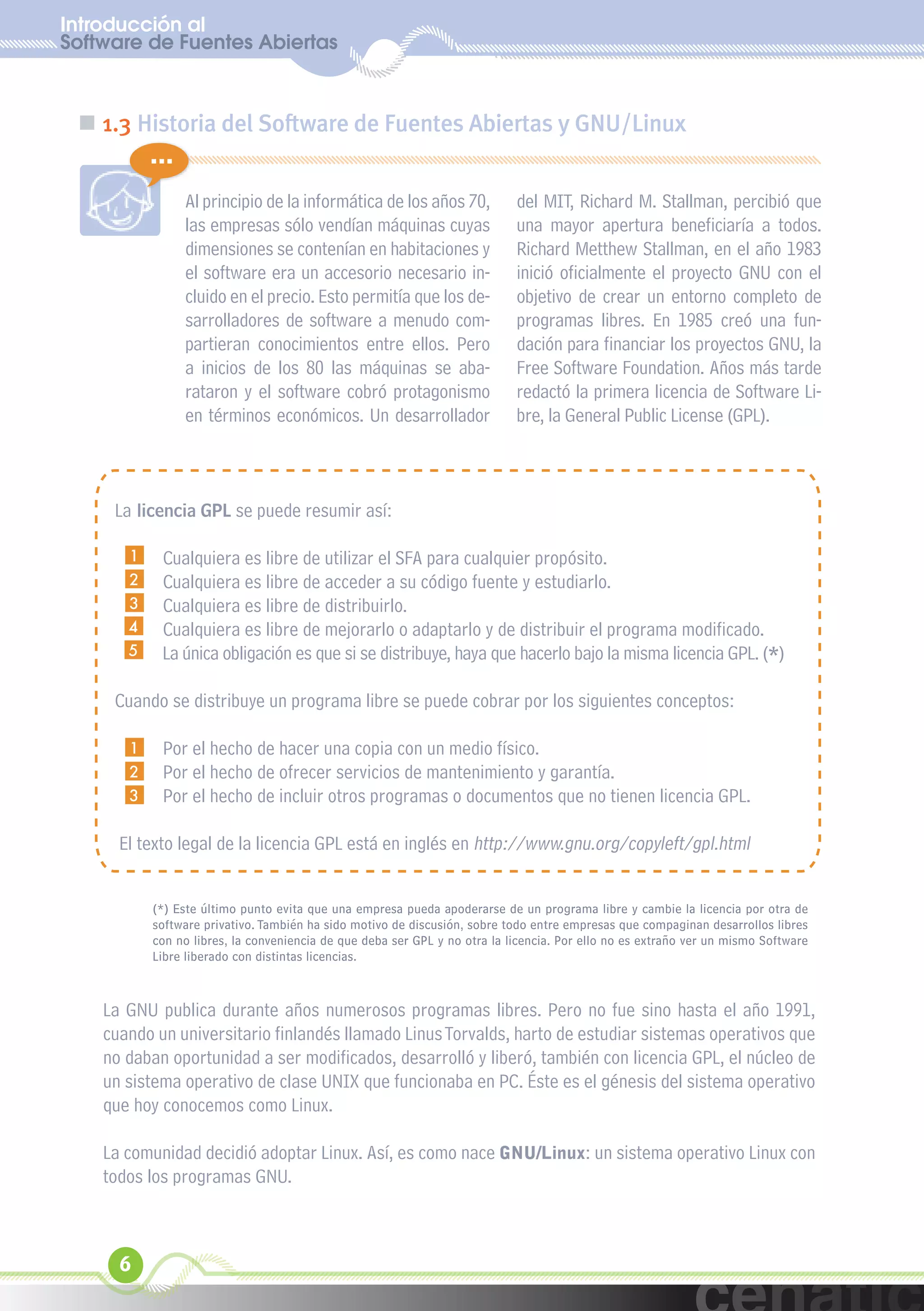 Introducción al
Software de Fuentes Abiertas
  xuniL / UNG


 „ 1.3 Historia del Software de Fuentes Abiertas y GNU/Linux
           ...
                 Al principio de la informática de los años 70,             del MIT, Richard M. Stallman, percibió que
                 las empresas sólo vendían máquinas cuyas                   una mayor apertura beneficiaría a todos.
                 dimensiones se contenían en habitaciones y                 Richard Metthew Stallman, en el año 1983
                 el software era un accesorio necesario in-                 inició oficialmente el proyecto GNU con el
                 cluido en el precio. Esto permitía que los de-             objetivo de crear un entorno completo de
                 sarrolladores de software a menudo com-                    programas libres. En 1985 creó una fun-
                 partieran conocimientos entre ellos. Pero                  dación para financiar los proyectos GNU, la
                 a inicios de los 80 las máquinas se aba-                   Free Software Foundation. Años más tarde
                 rataron y el software cobró protagonismo                   redactó la primera licencia de Software Li-
                 en términos económicos. Un desarrollador                   bre, la General Public License (GPL).



     La licencia GPL se puede resumir así:

       1    Cualquiera es libre de utilizar el SFA para cualquier propósito.
       2    Cualquiera es libre de acceder a su código fuente y estudiarlo.
       3    Cualquiera es libre de distribuirlo.
       4    Cualquiera es libre de mejorarlo o adaptarlo y de distribuir el programa modificado.
       5    La única obligación es que si se distribuye, haya que hacerlo bajo la misma licencia GPL. (*)

     Cuando se distribuye un programa libre se puede cobrar por los siguientes conceptos:

       1    Por el hecho de hacer una copia con un medio físico.
       2    Por el hecho de ofrecer servicios de mantenimiento y garantía.
       3    Por el hecho de incluir otros programas o documentos que no tienen licencia GPL.

      El texto legal de la licencia GPL está en inglés en http://www.gnu.org/copyleft/gpl.html


           (*) Este último punto evita que una empresa pueda apoderarse de un programa libre y cambie la licencia por otra de
           software privativo. También ha sido motivo de discusión, sobre todo entre empresas que compaginan desarrollos libres
           con no libres, la conveniencia de que deba ser GPL y no otra la licencia. Por ello no es extraño ver un mismo Software
           Libre liberado con distintas licencias.



    La GNU publica durante años numerosos programas libres. Pero no fue sino hasta el año 1991,
    cuando un universitario finlandés llamado Linus Torvalds, harto de estudiar sistemas operativos que
    no daban oportunidad a ser modificados, desarrolló y liberó, también con licencia GPL, el núcleo de
    un sistema operativo de clase UNIX que funcionaba en PC. Éste es el génesis del sistema operativo
    que hoy conocemos como Linux.

    La comunidad decidió adoptar Linux. Así, es como nace GNU/Linux: un sistema operativo Linux con
    todos los programas GNU.



      6
 