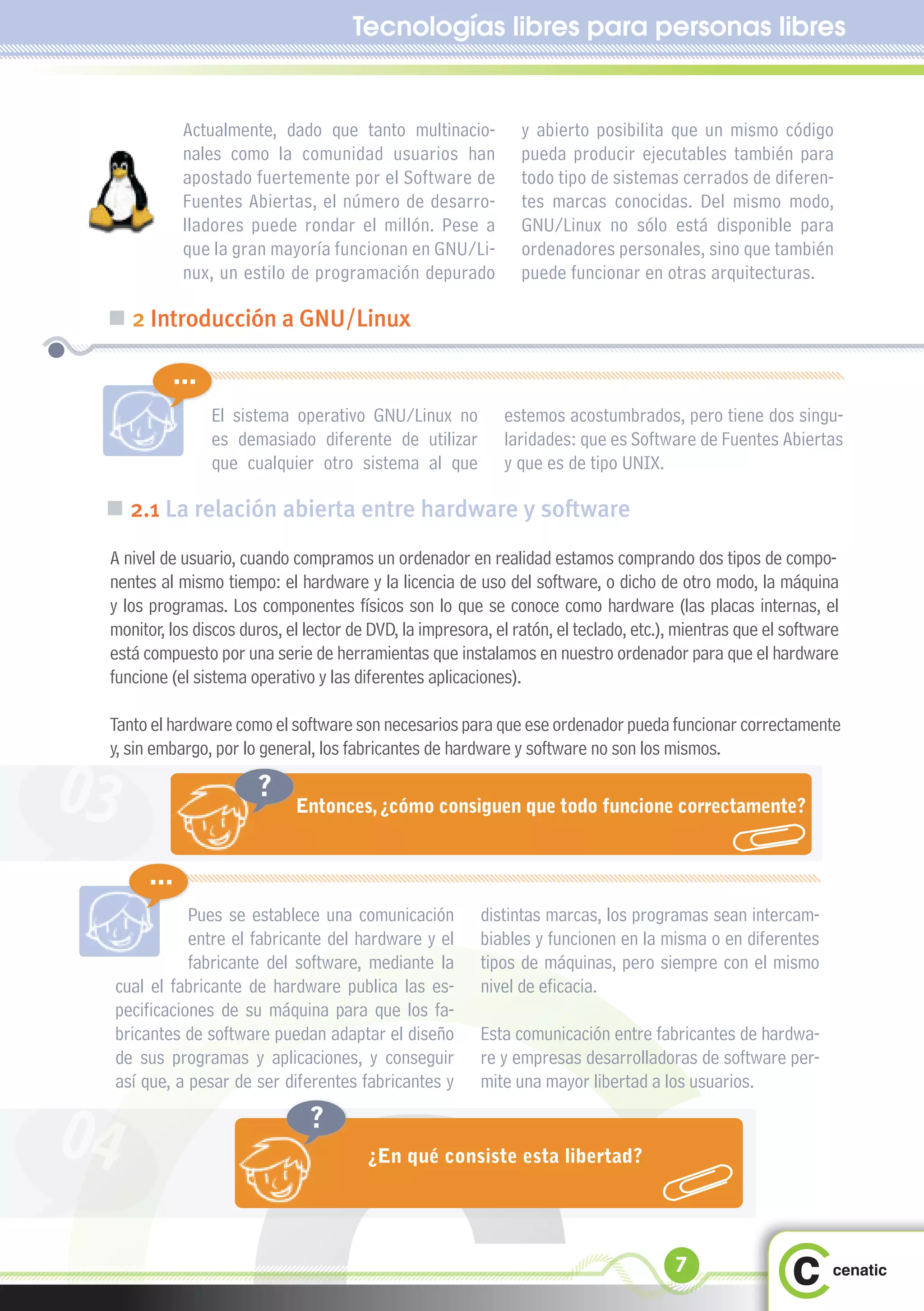 Tecnologías libres para personas libres


               Actualmente, dado que tanto multinacio-          y abierto posibilita que un mismo código
               nales como la comunidad usuarios han             pueda producir ejecutables también para
               apostado fuertemente por el Software de          todo tipo de sistemas cerrados de diferen-
               Fuentes Abiertas, el número de desarro-          tes marcas conocidas. Del mismo modo,
               lladores puede rondar el millón. Pese a          GNU/Linux no sólo está disponible para
               que la gran mayoría funcionan en GNU/Li-         ordenadores personales, sino que también
               nux, un estilo de programación depurado          puede funcionar en otras arquitecturas.

 „ 2 Introducción a GNU/Linux

             ...
                   El sistema operativo GNU/Linux no         estemos acostumbrados, pero tiene dos singu-
                   es demasiado diferente de utilizar        laridades: que es Software de Fuentes Abiertas
                   que cualquier otro sistema al que         y que es de tipo UNIX.

 „ 2.1 La relación abierta entre hardware y software
 A nivel de usuario, cuando compramos un ordenador en realidad estamos comprando dos tipos de compo-
 nentes al mismo tiempo: el hardware y la licencia de uso del software, o dicho de otro modo, la máquina
 y los programas. Los componentes físicos son lo que se conoce como hardware (las placas internas, el
 monitor, los discos duros, el lector de DVD, la impresora, el ratón, el teclado, etc.), mientras que el software
 está compuesto por una serie de herramientas que instalamos en nuestro ordenador para que el hardware
 funcione (el sistema operativo y las diferentes aplicaciones).

 Tanto el hardware como el software son necesarios para que ese ordenador pueda funcionar correctamente
 y, sin embargo, por lo general, los fabricantes de hardware y software no son los mismos.

03                       ?
                              Entonces, ¿cómo consiguen que todo funcione correctamente?


         ...
                Pues se establece una comunicación       distintas marcas, los programas sean intercam-
                entre el fabricante del hardware y el    biables y funcionen en la misma o en diferentes
                fabricante del software, mediante la     tipos de máquinas, pero siempre con el mismo
     cual el fabricante de hardware publica las es-      nivel de eficacia.
     pecificaciones de su máquina para que los fa-
     bricantes de software puedan adaptar el diseño      Esta comunicación entre fabricantes de hardwa-
     de sus programas y aplicaciones, y conseguir        re y empresas desarrolladoras de software per-
     así que, a pesar de ser diferentes fabricantes y    mite una mayor libertad a los usuarios.


04                              ?
                                        ¿En qué consiste esta libertad?




                                                                                       7
 