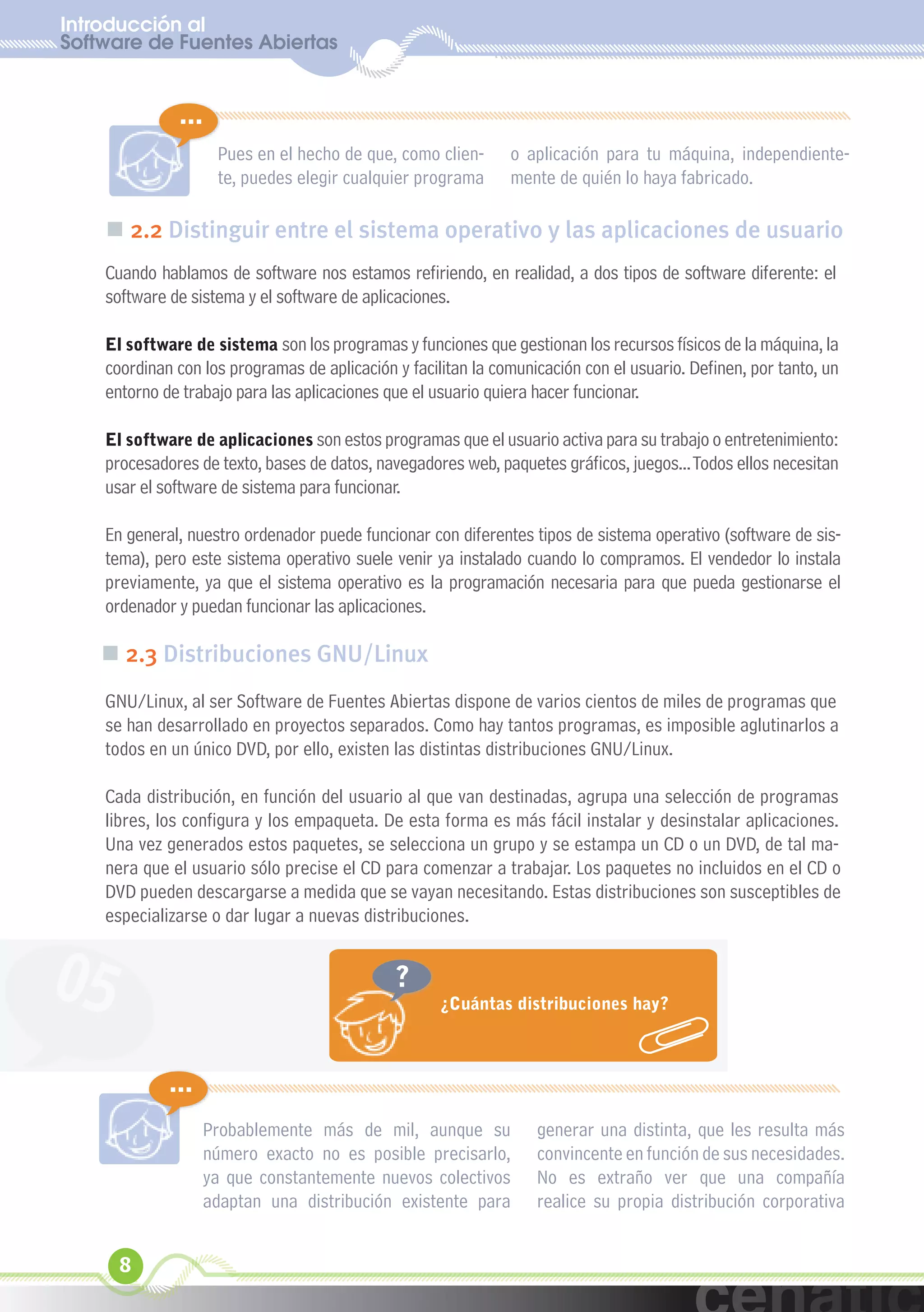 Introducción al
Software de Fuentes Abiertas
  xuniL / UNG


              ...
                    Pues en el hecho de que, como clien-       o aplicación para tu máquina, independiente-
                    te, puedes elegir cualquier programa       mente de quién lo haya fabricado.

    „ 2.2 Distinguir entre el sistema operativo y las aplicaciones de usuario
    Cuando hablamos de software nos estamos refiriendo, en realidad, a dos tipos de software diferente: el
    software de sistema y el software de aplicaciones.

    El software de sistema son los programas y funciones que gestionan los recursos físicos de la máquina, la
    coordinan con los programas de aplicación y facilitan la comunicación con el usuario. Definen, por tanto, un
    entorno de trabajo para las aplicaciones que el usuario quiera hacer funcionar.

    El software de aplicaciones son estos programas que el usuario activa para su trabajo o entretenimiento:
    procesadores de texto, bases de datos, navegadores web, paquetes gráficos, juegos... Todos ellos necesitan
    usar el software de sistema para funcionar.

    En general, nuestro ordenador puede funcionar con diferentes tipos de sistema operativo (software de sis-
    tema), pero este sistema operativo suele venir ya instalado cuando lo compramos. El vendedor lo instala
    previamente, ya que el sistema operativo es la programación necesaria para que pueda gestionarse el
    ordenador y puedan funcionar las aplicaciones.

    „ 2.3 Distribuciones GNU/Linux
    GNU/Linux, al ser Software de Fuentes Abiertas dispone de varios cientos de miles de programas que
    se han desarrollado en proyectos separados. Como hay tantos programas, es imposible aglutinarlos a
    todos en un único DVD, por ello, existen las distintas distribuciones GNU/Linux.

    Cada distribución, en función del usuario al que van destinadas, agrupa una selección de programas
    libres, los configura y los empaqueta. De esta forma es más fácil instalar y desinstalar aplicaciones.
    Una vez generados estos paquetes, se selecciona un grupo y se estampa un CD o un DVD, de tal ma-
    nera que el usuario sólo precise el CD para comenzar a trabajar. Los paquetes no incluidos en el CD o
    DVD pueden descargarse a medida que se vayan necesitando. Estas distribuciones son susceptibles de
    especializarse o dar lugar a nuevas distribuciones.


05                                            ?
                                                     ¿Cuántas distribuciones hay?



             ...
                   Probablemente más de mil, aunque su             generar una distinta, que les resulta más
                   número exacto no es posible precisarlo,         convincente en función de sus necesidades.
                   ya que constantemente nuevos colectivos         No es extraño ver que una compañía
                   adaptan una distribución existente para         realice su propia distribución corporativa


      8
 