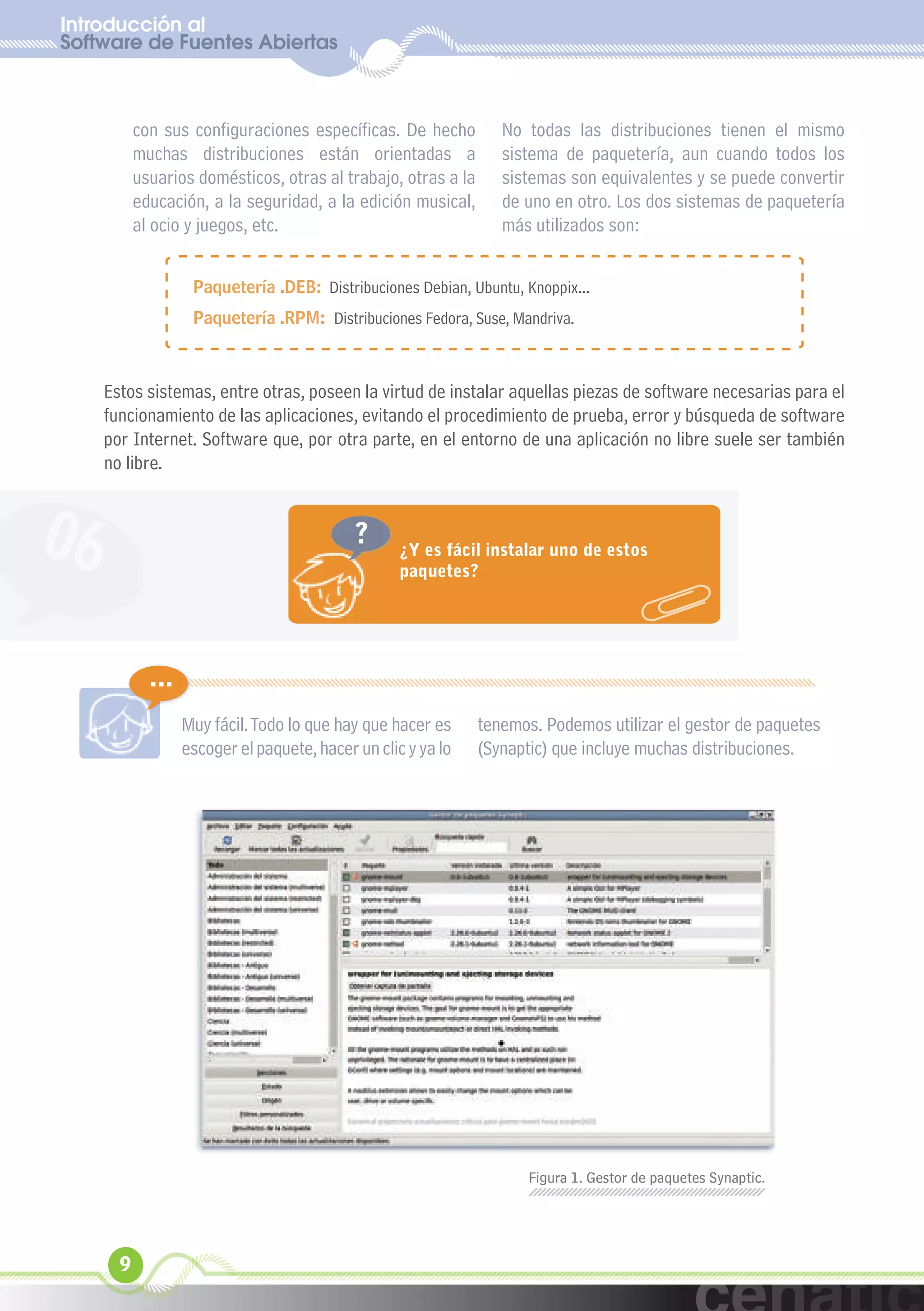 Introducción al
Software de Fuentes Abiertas
  xuniL / UNG


           con sus configuraciones específicas. De hecho          No todas las distribuciones tienen el mismo
           muchas distribuciones están orientadas a               sistema de paquetería, aun cuando todos los
           usuarios domésticos, otras al trabajo, otras a la      sistemas son equivalentes y se puede convertir
           educación, a la seguridad, a la edición musical,       de uno en otro. Los dos sistemas de paquetería
           al ocio y juegos, etc.                                 más utilizados son:


                    Paquetería .DEB: Distribuciones Debian, Ubuntu, Knoppix...
                    Paquetería .RPM: Distribuciones Fedora, Suse, Mandriva.



     Estos sistemas, entre otras, poseen la virtud de instalar aquellas piezas de software necesarias para el
     funcionamiento de las aplicaciones, evitando el procedimiento de prueba, error y búsqueda de software
     por Internet. Software que, por otra parte, en el entorno de una aplicación no libre suele ser también
     no libre.



06                                           ?      ¿Y es fácil instalar uno de estos
                                                    paquetes?




             ...
                   Muy fácil. Todo lo que hay que hacer es     tenemos. Podemos utilizar el gestor de paquetes
                   escoger el paquete, hacer un clic y ya lo   (Synaptic) que incluye muchas distribuciones.




                                                                      Figura 1. Gestor de paquetes Synaptic.




       9
 