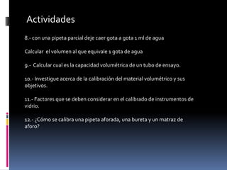 Actividades
8.- con una pipeta parcial deje caer gota a gota 1 ml de agua
Calcular el volumen al que equivale 1 gota de agua
9.- Calcular cual es la capacidad volumétrica de un tubo de ensayo.
10.- Investigue acerca de la calibración del material volumétrico y sus
objetivos.
11.- Factores que se deben considerar en el calibrado de instrumentos de
vidrio.
12.- ¿Cómo se calibra una pipeta aforada, una bureta y un matraz de
aforo?
 