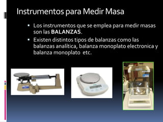 Instrumentospara MedirMasa
 Los instrumentos que se emplea para medir masas
son las BALANZAS.
 Existen distintos tipos de balanzas como las
balanzas analítica, balanza monoplato electronica y
balanza monoplato etc.
 