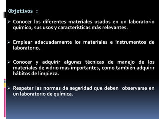 Objetivos :
 Conocer los diferentes materiales usados en un laboratorio
químico, sus usos y características más relevantes.
 Emplear adecuadamente los materiales e instrumentos de
laboratorio.
 Conocer y adquirir algunas técnicas de manejo de los
materiales de vidrio mas importantes, como también adquirir
hábitos de limpieza.
 Respetar las normas de seguridad que deben observarse en
un laboratorio de química.
 