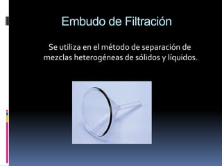 Embudo de Filtración
Se utiliza en el método de separación de
mezclas heterogéneas de sólidos y líquidos.
 