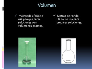 Volumen
 Matraz de aforo: se
usa para preparar
soluciones con
volúmenes exactos.
 Matraz de Fondo
Plano: se usa para
preparar soluciones.
 