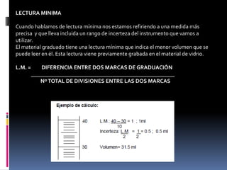 LECTURA MINIMA
Cuando hablamos de lectura mínima nos estamos refiriendo a una medida más
precisa y que lleva incluida un rango de incerteza del instrumento que vamos a
utilizar.
El material graduado tiene una lectura mínima que indica el menor volumen que se
puede leer en él. Esta lectura viene previamente grabada en el material de vidrio.
L.M. = DIFERENCIA ENTRE DOS MARCAS DE GRADUACIÓN
____________________________________________________
NºTOTAL DE DIVISIONES ENTRE LAS DOS MARCAS
 