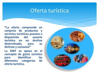 Oferta turística“La oferta comprende un conjunto de productos y servicios turísticos puestos a disposición del usuario turístico en un destino determinado, para su disfrute y consumo”La OMT se apoya en el concepto de gasto turístico para identificar las diferentes categorías de oferta turística.  