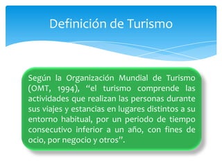 Según la Organización Mundial de Turismo (OMT, 1994), “el turismo comprende las actividades que realizan las personas durante sus viajes y estancias en lugares distintos a su entorno habitual, por un periodo de tiempo consecutivo inferior a un año, con fines de ocio, por negocio y otros”.Definición de Turismo