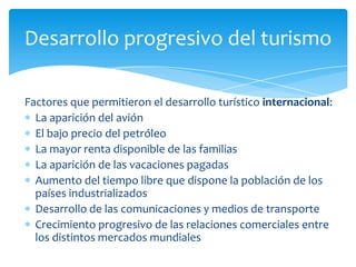 Factores que permitieron el desarrollo turístico internacional:La aparición del aviónEl bajo precio del petróleoLa mayor renta disponible de las familiasLa aparición de las vacaciones pagadasAumento del tiempo libre que dispone la población de los países industrializadosDesarrollo de las comunicaciones y medios de transporteCrecimiento progresivo de las relaciones comerciales entre los distintos mercados mundialesDesarrollo progresivo del turismo