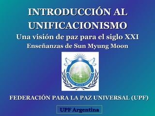 INTRODUCCIÓN AL UNIFICACIONISMO Una visión de paz para el siglo XXI Enseñanzas de Sun Myung Moon UPF Argentina FEDERACIÓN PARA LA PAZ UNIVERSAL (UPF) 