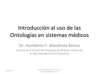 Introducción al uso de las Ontologías en sistemas médicos Dr. Humberto F. Mandirola Brieux Director de la Carrera de Postgrado de Medicina Interna de la UBA, Miembro de HL7 Argentina 23/05/11 http://www.biocom.com  E-mail:  [email_address] 
