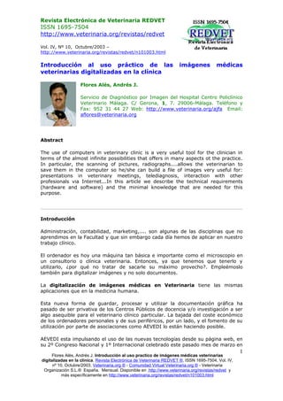 Revista Electrónica de Veterinaria REDVET
ISSN 1695-7504
http://www.veterinaria.org/revistas/redvet

Vol. IV, Nº 10, Octubre/2003 –
http://www.veterinaria.org/revistas/redvet/n101003.html


Introducción al uso práctico de las                                   imágenes           médicas
veterinarias digitalizadas en la clínica

                   Flores Alés, Andrés J.

                   Servicio de Diagnóstico por Imagen del Hospital Centro Policlínico
                   Veterinario Málaga. C/ Gerona, 1, 7. 29006-Málaga. Teléfono y
                   Fax: 952 31 44 27 Web: http://www.veterinaria.org/ajfa Email:
                   aflores@veterinaria.org




Abstract

The use of computers in veterinary clinic is a very useful tool for the clinician in
terms of the almost infinite possibilities that offers in many aspects ot the practice.
In particular, the scanning of pictures, radiographs....allows the veterinarian to
save them in the computer so he/she can build a file of images very useful for:
presentations in veterinary meetings, telediagnosis, interaction with other
profesionals via Internet...In this article we describe the technical requirements
(hardware and software) and the minimal knowledge that are needed for this
purpose.




Introducción

Administración, contabilidad, marketing,.... son algunas de las disciplinas que no
aprendimos en la Facultad y que sin embargo cada día hemos de aplicar en nuestro
trabajo clínico.

El ordenador es hoy una máquina tan básica e importante como el microscopio en
un consultorio o clínica veterinaria. Entonces, ya que tenemos que tenerlo y
utilizarlo, ¿por qué no tratar de sacarle su máximo provecho?. Empleémoslo
también para digitalizar imágenes y no solo documentos.

La digitalización de imágenes médicas en Veterinaria tiene las mismas
aplicaciones que en la medicina humana.

Esta nueva forma de guardar, procesar y utilizar la documentación gráfica ha
pasado de ser privativa de los Centros Públicos de docencia y/o investigación a ser
algo asequible para el veterinario clínico particular. La bajada del coste económico
de los ordenadores personales y de sus periféricos, por un lado, y el fomento de su
utilización por parte de asociaciones como AEVEDI lo están haciendo posible.

AEVEDI esta impulsando el uso de las nuevas tecnologías desde su página web, en
su 2º Congreso Nacional y 1º Internacional celebrado este pasado mes de marzo en
                                                                                                     1
     Flores Alés, Andrés J. Introducción al uso practico de imágenes médicas veterinarias
digitalizadas en la clínica. Revista Electrónica de Veterinaria REDVET ®, ISSN 1695-7504, Vol. IV,
      nº 10, Octubre/2003, Veterinaria.org ® - Comunidad Virtual Veterinaria.org ® - Veterinaria
 Organización S.L.® España. Mensual. Disponible en http://www.veterinaria.org/revistas/redvet y
           más específicamente en http://www.veterinaria.org/revistas/redvet/n101003.html
 