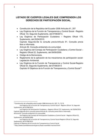 3
LISTADO DE CUERPOS LEGALES QUE COMPRENDEN LOS
DERECHOS DE PARTICIPACIÓN SOCIAL.
 Constitución de la República del Ecuador 2008 Artículos 61, 207
 Ley Orgánica de la Función de Transparencia y Control Social - Registro
Oficial 53, Segundo Suplemento, del 07/08/2013.
 Ley Orgánica de Participación Ciudadana – Registro Oficial 175,
Suplemento, del 20/04/2010.
Capítulo Segundo-De la consulta previa-Artículo 81. Consulta previa
libre e informada.
Artículo 82. Consulta ambiental a la comunidad.
 Ley Orgánica del Consejo de Participación Ciudadana y Control Social –
Registro Oficial 22, Suplemento, del 09/09/2009.
 Código de la Democracia.
 Reglamento de la aplicación de los mecanismos de participación social-
Legislación Ambiental.
 Ley Orgánica de la Función de Transparencia y Control Social-Registro
Oficial 53, Segundo Suplemento, del 07/08/2013
Capítulo III Objetivos de la Función de Transparencia y Control Social12
11
Constitución de la República del Ecuador 2008 Artículos 61, 207, 71, 72,73
Ley Orgánica de la Función de Transparencia y Control Social - Registro Oficial 53, Segundo
Suplemento, del 07/08/2013.
Ley Orgánica de Participación Ciudadana – Registro Oficial 175, Suplemento, del 20/04/2010.
Capítulo Segundo-De la consulta previa-Artículo 81. Consulta previa libre e informada.
Artículo 82. Consulta ambiental a la comunidad.
Ley Orgánica del Consejo de Participación Ciudadana y Control Social – Registro Oficial 22,
Suplemento, del 09/09/2009.
Ley Orgánica de la Función de Transparencia y Control Social-Registro Oficial 53, Segundo
Suplemento, del 07/08/2013
Capítulo III Objetivos de la Función de Transparencia y Control Social
2
http://www.asambleanacional.gov.ec/leyes-asamblea-nacional.html
 