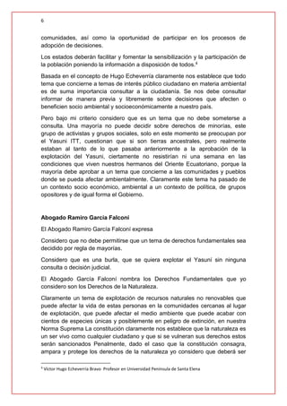 6
comunidades, así como la oportunidad de participar en los procesos de
adopción de decisiones.
Los estados deberán facilitar y fomentar la sensibilización y la participación de
la población poniendo la información a disposición de todos.4
Basada en el concepto de Hugo Echeverría claramente nos establece que todo
tema que concierne a temas de interés público ciudadano en materia ambiental
es de suma importancia consultar a la ciudadanía. Se nos debe consultar
informar de manera previa y libremente sobre decisiones que afecten o
beneficien socio ambiental y socioeconómicamente a nuestro país.
Pero bajo mi criterio considero que es un tema que no debe someterse a
consulta. Una mayoría no puede decidir sobre derechos de minorías, este
grupo de activistas y grupos sociales, solo en este momento se preocupan por
el Yasuni ITT, cuestionan que si son tierras ancestrales, pero realmente
estaban al tanto de lo que pasaba anteriormente a la aprobación de la
explotación del Yasuni, ciertamente no resistirían ni una semana en las
condiciones que viven nuestros hermanos del Oriente Ecuatoriano, porque la
mayoría debe aprobar a un tema que concierne a las comunidades y pueblos
donde se pueda afectar ambientalmente. Claramente este tema ha pasado de
un contexto socio económico, ambiental a un contexto de política, de grupos
opositores y de igual forma el Gobierno.
Abogado Ramiro García Falconí
El Abogado Ramiro García Falconí expresa
Considero que no debe permitirse que un tema de derechos fundamentales sea
decidido por regla de mayorías.
Considero que es una burla, que se quiera explotar el Yasuní sin ninguna
consulta o decisión judicial.
El Abogado García Falconí nombra los Derechos Fundamentales que yo
considero son los Derechos de la Naturaleza.
Claramente un tema de explotación de recursos naturales no renovables que
puede afectar la vida de estas personas en la comunidades cercanas al lugar
de explotación, que puede afectar el medio ambiente que puede acabar con
cientos de especies únicas y posiblemente en peligro de extinción, en nuestra
Norma Suprema La constitución claramente nos establece que la naturaleza es
un ser vivo como cualquier ciudadano y que si se vulneran sus derechos estos
serán sancionados Penalmente, dado el caso que la constitución consagra,
ampara y protege los derechos de la naturaleza yo considero que deberá ser
4
Víctor Hugo Echeverría Bravo Profesor en Universidad Península de Santa Elena
 