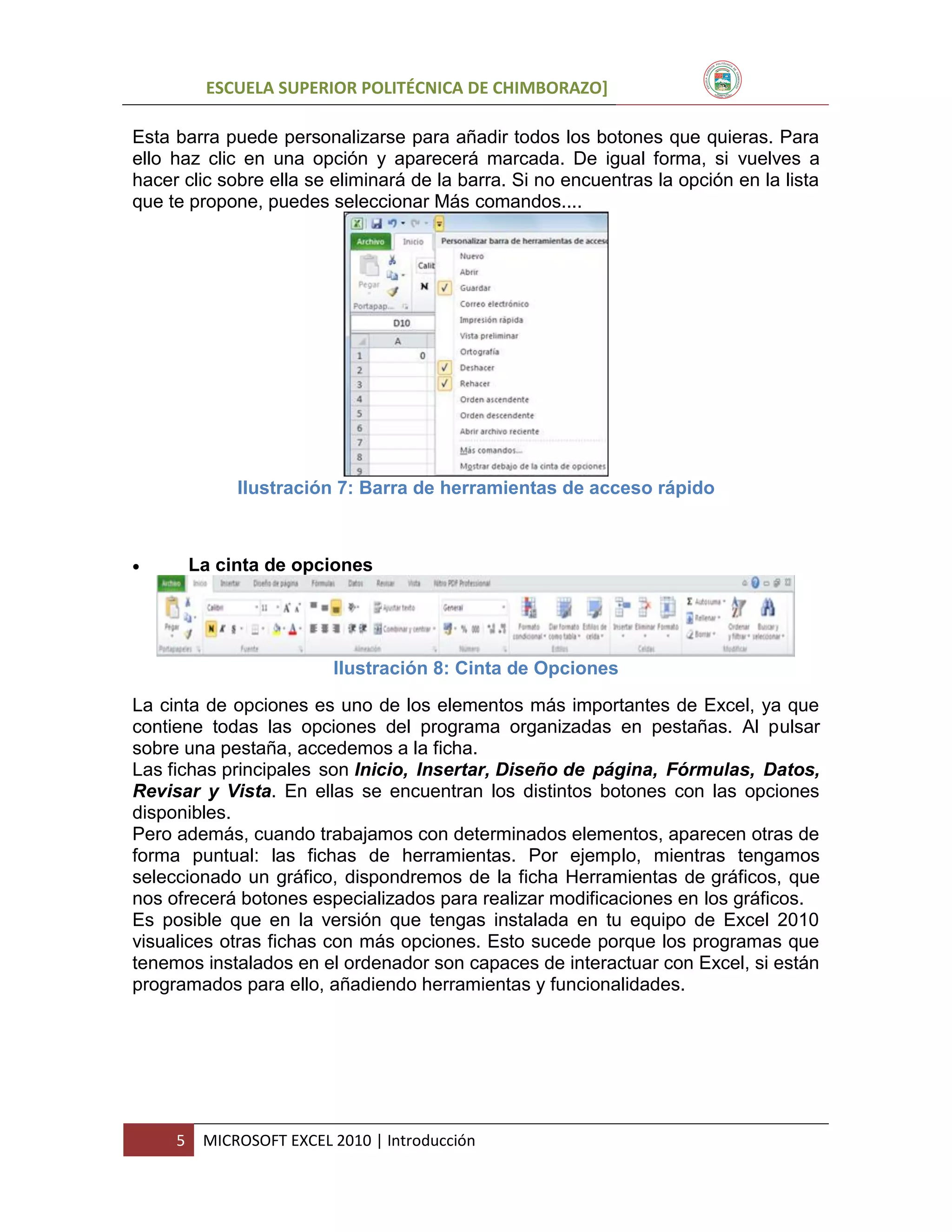 ESCUELA SUPERIOR POLITÉCNICA DE CHIMBORAZO]
Esta barra puede personalizarse para añadir todos los botones que quieras. Para
ello haz clic en una opción y aparecerá marcada. De igual forma, si vuelves a
hacer clic sobre ella se eliminará de la barra. Si no encuentras la opción en la lista
que te propone, puedes seleccionar Más comandos....

Ilustración 7: Barra de herramientas de acceso rápido



La cinta de opciones

Ilustración 8: Cinta de Opciones
La cinta de opciones es uno de los elementos más importantes de Excel, ya que
contiene todas las opciones del programa organizadas en pestañas. Al pulsar
sobre una pestaña, accedemos a la ficha.
Las fichas principales son Inicio, Insertar, Diseño de página, Fórmulas, Datos,
Revisar y Vista. En ellas se encuentran los distintos botones con las opciones
disponibles.
Pero además, cuando trabajamos con determinados elementos, aparecen otras de
forma puntual: las fichas de herramientas. Por ejemplo, mientras tengamos
seleccionado un gráfico, dispondremos de la ficha Herramientas de gráficos, que
nos ofrecerá botones especializados para realizar modificaciones en los gráficos.
Es posible que en la versión que tengas instalada en tu equipo de Excel 2010
visualices otras fichas con más opciones. Esto sucede porque los programas que
tenemos instalados en el ordenador son capaces de interactuar con Excel, si están
programados para ello, añadiendo herramientas y funcionalidades.

5

MICROSOFT EXCEL 2010 | Introducción

 