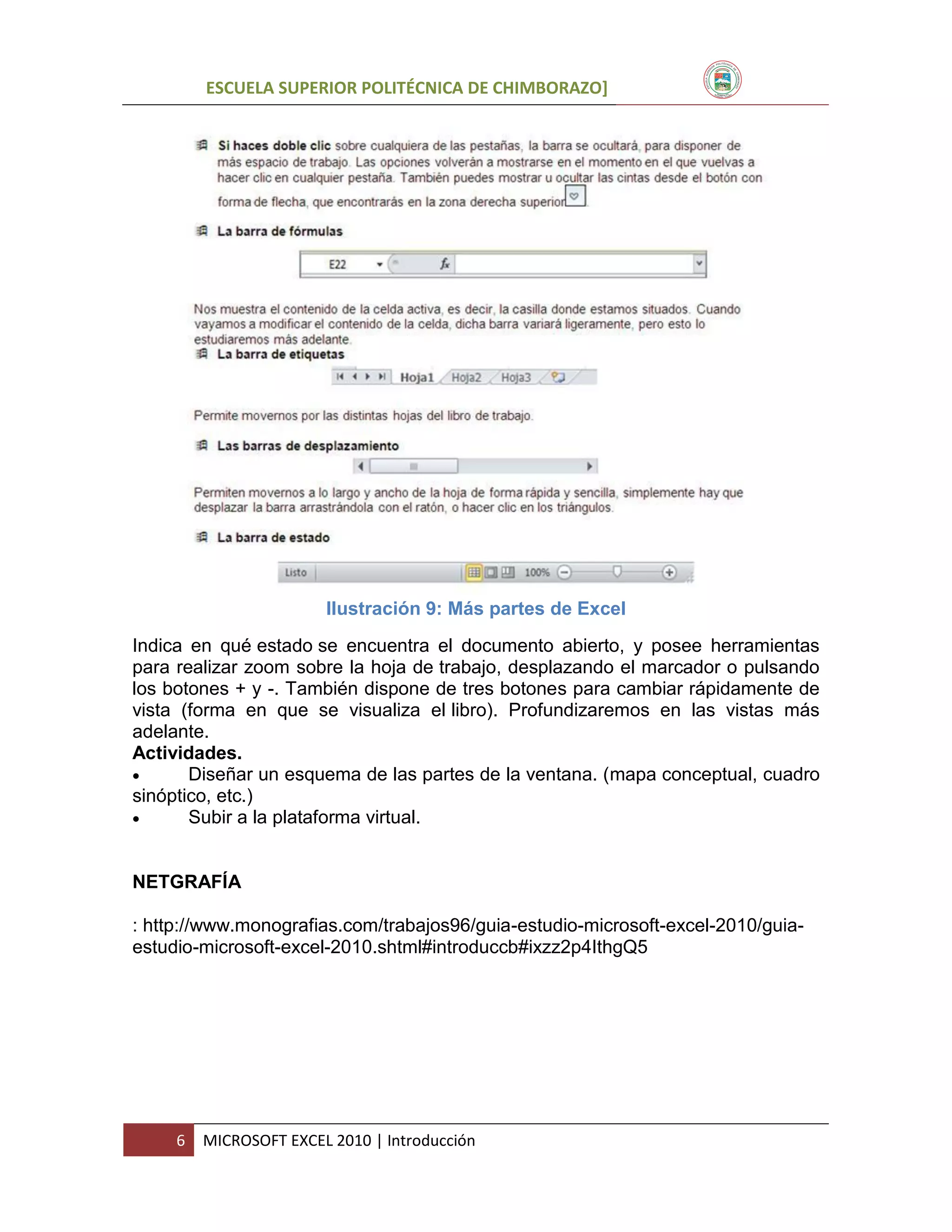 ESCUELA SUPERIOR POLITÉCNICA DE CHIMBORAZO]

Ilustración 9: Más partes de Excel
Indica en qué estado se encuentra el documento abierto, y posee herramientas
para realizar zoom sobre la hoja de trabajo, desplazando el marcador o pulsando
los botones + y -. También dispone de tres botones para cambiar rápidamente de
vista (forma en que se visualiza el libro). Profundizaremos en las vistas más
adelante.
Actividades.

Diseñar un esquema de las partes de la ventana. (mapa conceptual, cuadro
sinóptico, etc.)

Subir a la plataforma virtual.

NETGRAFÍA
: http://www.monografias.com/trabajos96/guia-estudio-microsoft-excel-2010/guiaestudio-microsoft-excel-2010.shtml#introduccb#ixzz2p4IthgQ5

6

MICROSOFT EXCEL 2010 | Introducción

 