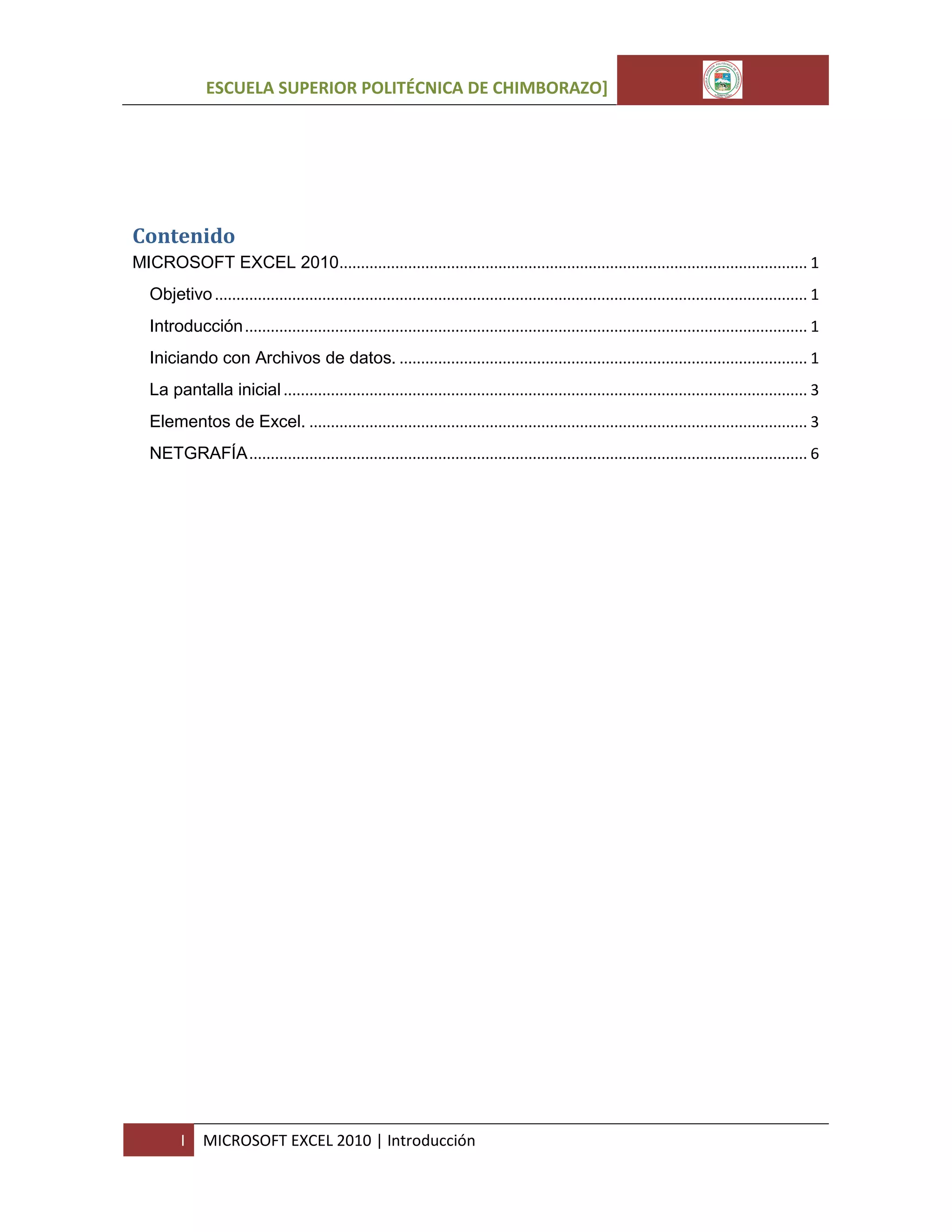 ESCUELA SUPERIOR POLITÉCNICA DE CHIMBORAZO]

Contenido
MICROSOFT EXCEL 2010............................................................................................................. 1
Objetivo .......................................................................................................................................... 1
Introducción ................................................................................................................................... 1
Iniciando con Archivos de datos. ............................................................................................... 1
La pantalla inicial .......................................................................................................................... 3
Elementos de Excel. .................................................................................................................... 3
NETGRAFÍA .................................................................................................................................. 6

I

MICROSOFT EXCEL 2010 | Introducción

 