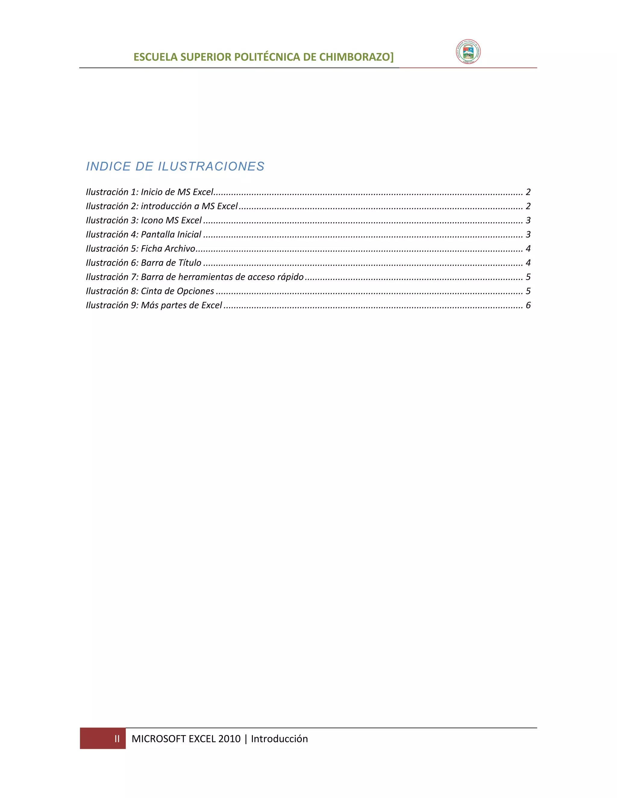 ESCUELA SUPERIOR POLITÉCNICA DE CHIMBORAZO]

INDICE DE ILUSTRACIONES
Ilustración 1: Inicio de MS Excel.......................................................................................................................... 2
Ilustración 2: introducción a MS Excel ................................................................................................................ 2
Ilustración 3: Icono MS Excel .............................................................................................................................. 3
Ilustración 4: Pantalla Inicial .............................................................................................................................. 3
Ilustración 5: Ficha Archivo ................................................................................................................................. 4
Ilustración 6: Barra de Título .............................................................................................................................. 4
Ilustración 7: Barra de herramientas de acceso rápido ...................................................................................... 5
Ilustración 8: Cinta de Opciones ......................................................................................................................... 5
Ilustración 9: Más partes de Excel ...................................................................................................................... 6

II

MICROSOFT EXCEL 2010 | Introducción

 