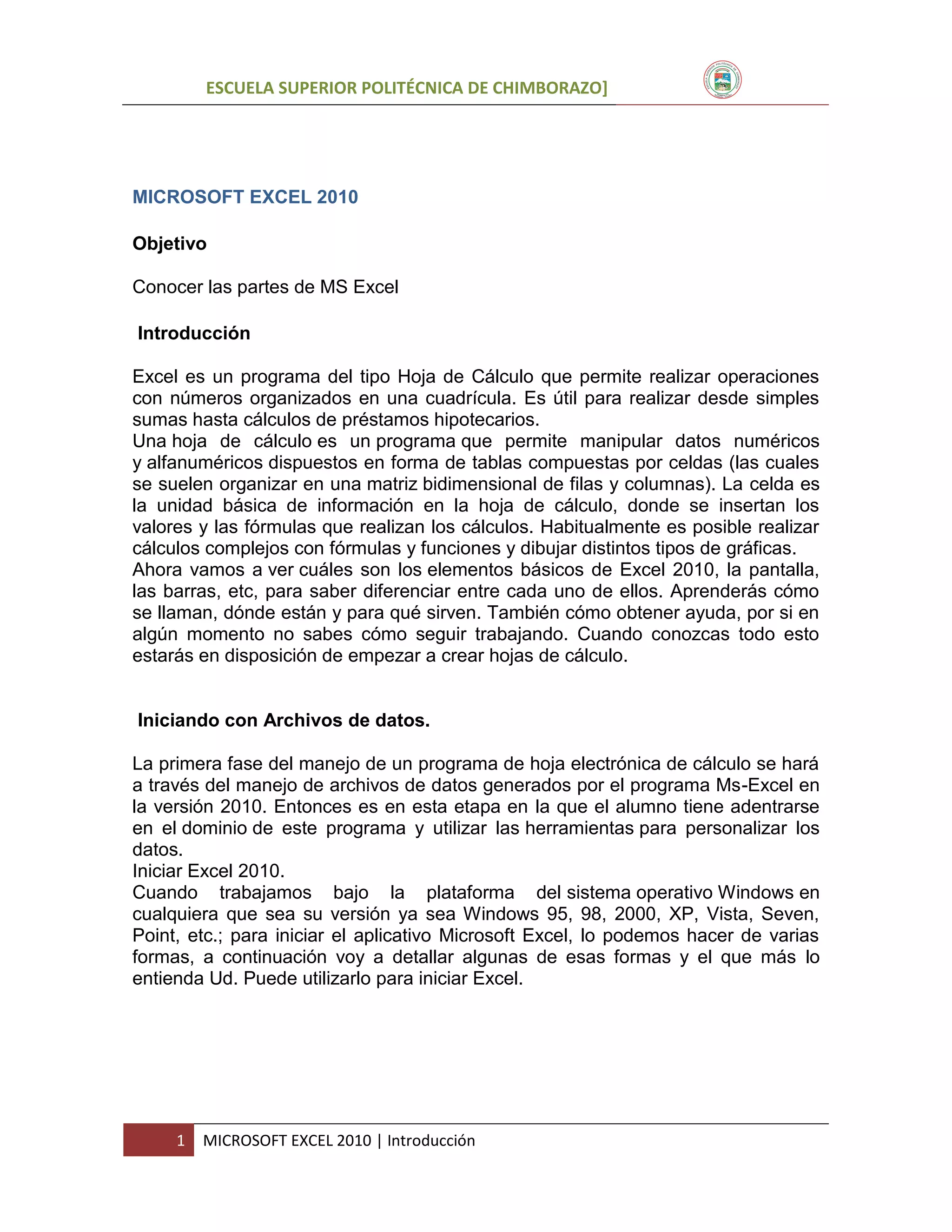 ESCUELA SUPERIOR POLITÉCNICA DE CHIMBORAZO]

MICROSOFT EXCEL 2010
Objetivo
Conocer las partes de MS Excel
Introducción
Excel es un programa del tipo Hoja de Cálculo que permite realizar operaciones
con números organizados en una cuadrícula. Es útil para realizar desde simples
sumas hasta cálculos de préstamos hipotecarios.
Una hoja de cálculo es un programa que permite manipular datos numéricos
y alfanuméricos dispuestos en forma de tablas compuestas por celdas (las cuales
se suelen organizar en una matriz bidimensional de filas y columnas). La celda es
la unidad básica de información en la hoja de cálculo, donde se insertan los
valores y las fórmulas que realizan los cálculos. Habitualmente es posible realizar
cálculos complejos con fórmulas y funciones y dibujar distintos tipos de gráficas.
Ahora vamos a ver cuáles son los elementos básicos de Excel 2010, la pantalla,
las barras, etc, para saber diferenciar entre cada uno de ellos. Aprenderás cómo
se llaman, dónde están y para qué sirven. También cómo obtener ayuda, por si en
algún momento no sabes cómo seguir trabajando. Cuando conozcas todo esto
estarás en disposición de empezar a crear hojas de cálculo.

Iniciando con Archivos de datos.
La primera fase del manejo de un programa de hoja electrónica de cálculo se hará
a través del manejo de archivos de datos generados por el programa Ms-Excel en
la versión 2010. Entonces es en esta etapa en la que el alumno tiene adentrarse
en el dominio de este programa y utilizar las herramientas para personalizar los
datos.
Iniciar Excel 2010.
Cuando trabajamos bajo la plataforma del sistema operativo Windows en
cualquiera que sea su versión ya sea Windows 95, 98, 2000, XP, Vista, Seven,
Point, etc.; para iniciar el aplicativo Microsoft Excel, lo podemos hacer de varias
formas, a continuación voy a detallar algunas de esas formas y el que más lo
entienda Ud. Puede utilizarlo para iniciar Excel.

1

MICROSOFT EXCEL 2010 | Introducción

 
