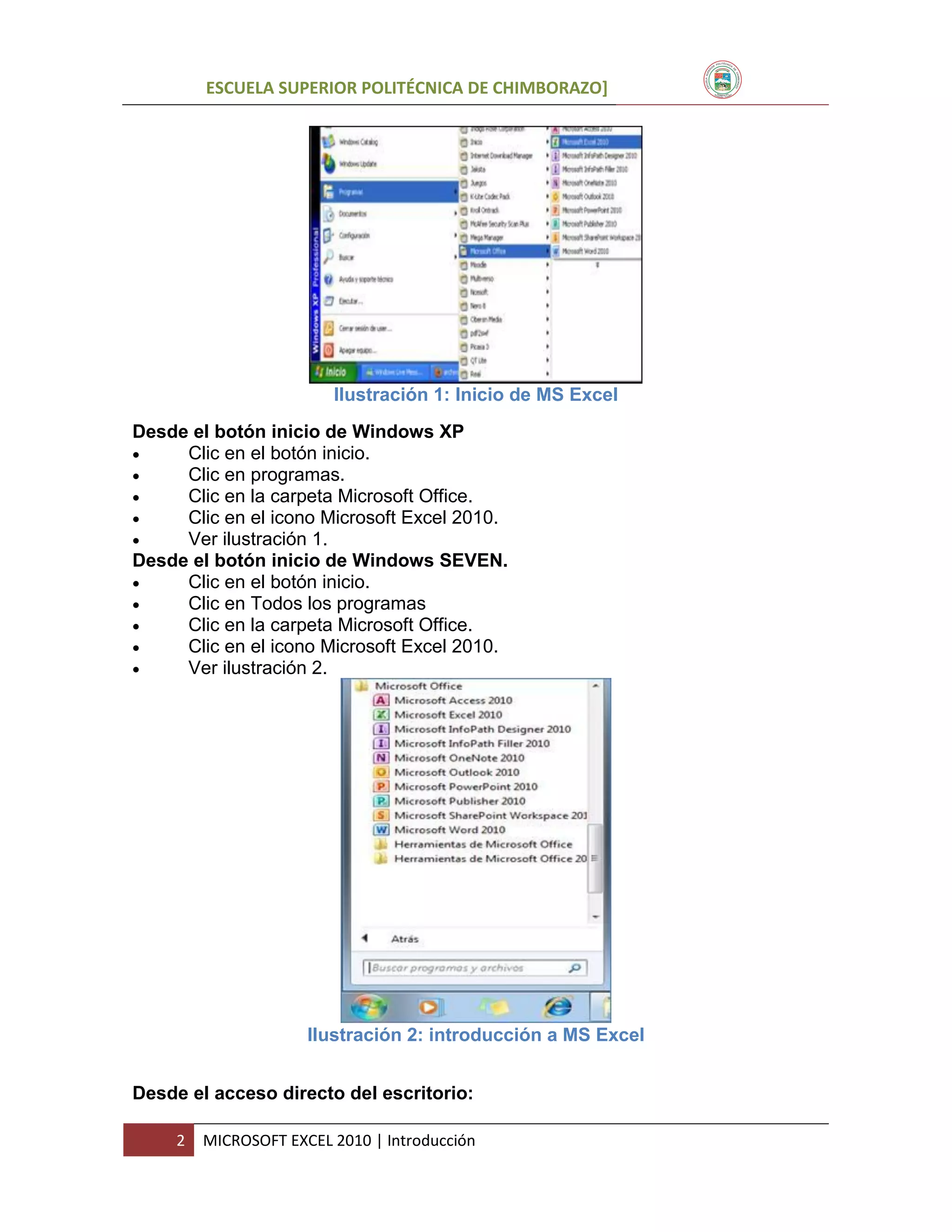 ESCUELA SUPERIOR POLITÉCNICA DE CHIMBORAZO]

Ilustración 1: Inicio de MS Excel
Desde el botón inicio de Windows XP

Clic en el botón inicio.

Clic en programas.

Clic en la carpeta Microsoft Office.

Clic en el icono Microsoft Excel 2010.

Ver ilustración 1.
Desde el botón inicio de Windows SEVEN.

Clic en el botón inicio.

Clic en Todos los programas

Clic en la carpeta Microsoft Office.

Clic en el icono Microsoft Excel 2010.

Ver ilustración 2.

Ilustración 2: introducción a MS Excel
Desde el acceso directo del escritorio:
2

MICROSOFT EXCEL 2010 | Introducción

 