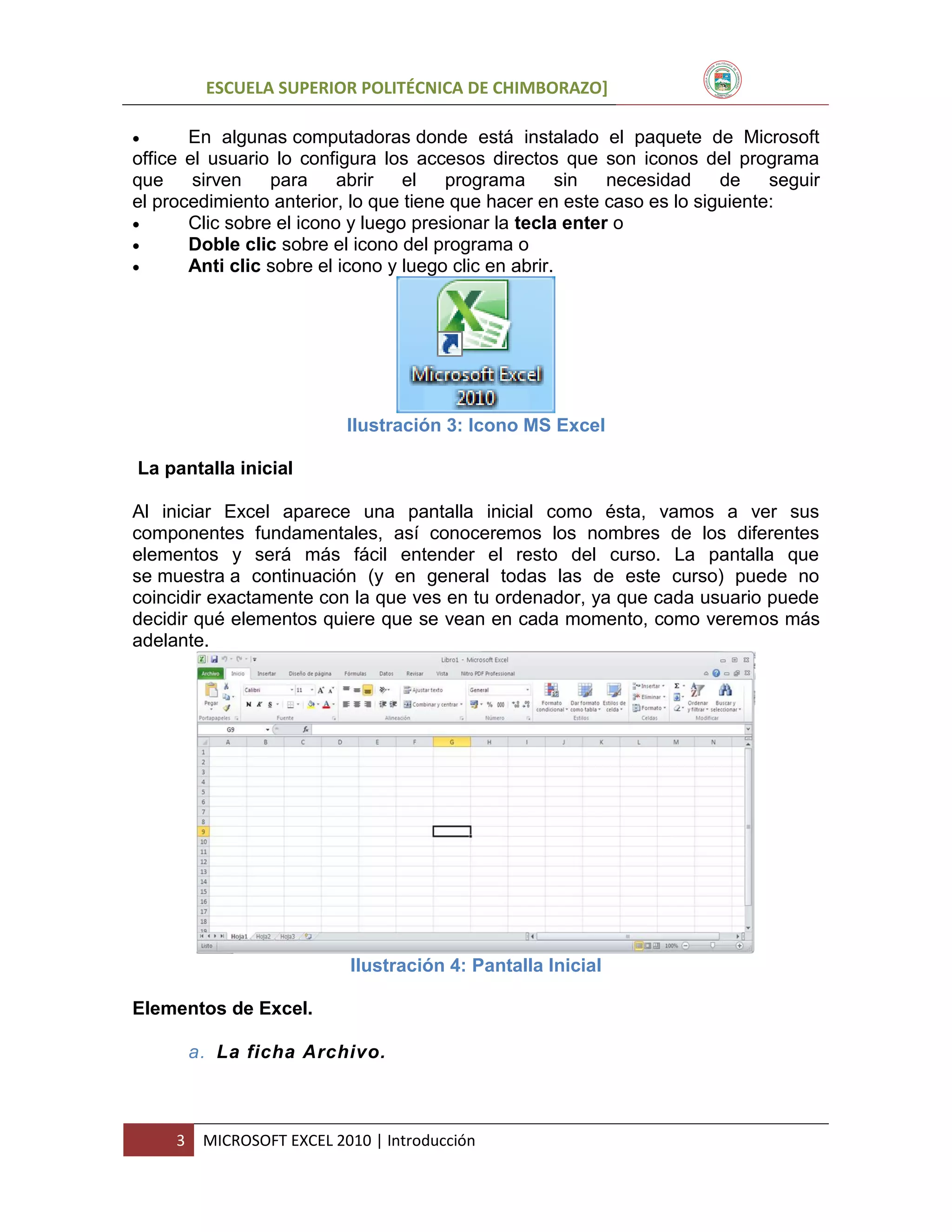ESCUELA SUPERIOR POLITÉCNICA DE CHIMBORAZO]


En algunas computadoras donde está instalado el paquete de Microsoft
office el usuario lo configura los accesos directos que son iconos del programa
que
sirven
para
abrir
el
programa
sin
necesidad
de
seguir
el procedimiento anterior, lo que tiene que hacer en este caso es lo siguiente:

Clic sobre el icono y luego presionar la tecla enter o

Doble clic sobre el icono del programa o

Anti clic sobre el icono y luego clic en abrir.

Ilustración 3: Icono MS Excel
La pantalla inicial
Al iniciar Excel aparece una pantalla inicial como ésta, vamos a ver sus
componentes fundamentales, así conoceremos los nombres de los diferentes
elementos y será más fácil entender el resto del curso. La pantalla que
se muestra a continuación (y en general todas las de este curso) puede no
coincidir exactamente con la que ves en tu ordenador, ya que cada usuario puede
decidir qué elementos quiere que se vean en cada momento, como veremos más
adelante.

Ilustración 4: Pantalla Inicial
Elementos de Excel.
a. La ficha Archivo.

3

MICROSOFT EXCEL 2010 | Introducción

 