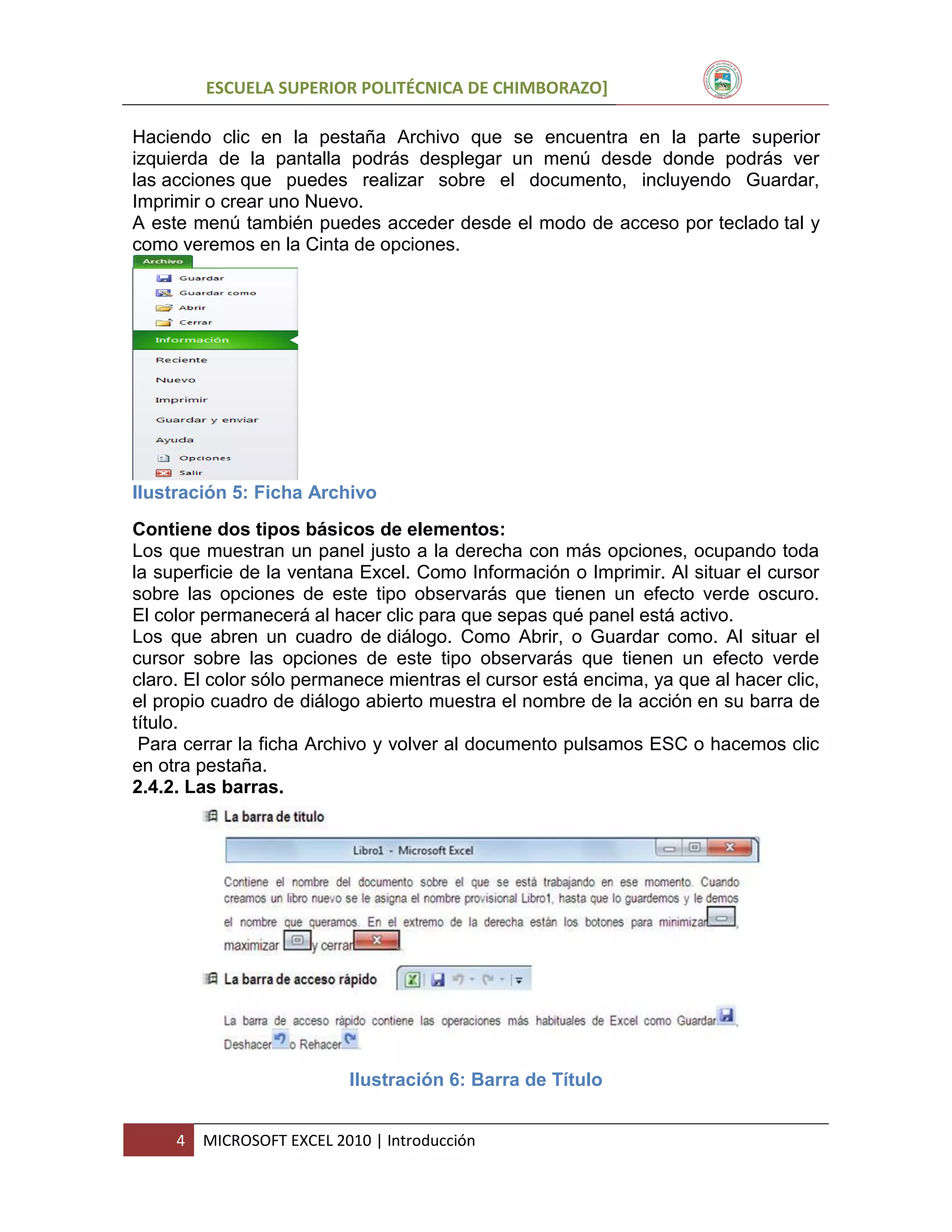 ESCUELA SUPERIOR POLITÉCNICA DE CHIMBORAZO]
Haciendo clic en la pestaña Archivo que se encuentra en la parte superior
izquierda de la pantalla podrás desplegar un menú desde donde podrás ver
las acciones que puedes realizar sobre el documento, incluyendo Guardar,
Imprimir o crear uno Nuevo.
A este menú también puedes acceder desde el modo de acceso por teclado tal y
como veremos en la Cinta de opciones.

Ilustración 5: Ficha Archivo
Contiene dos tipos básicos de elementos:
Los que muestran un panel justo a la derecha con más opciones, ocupando toda
la superficie de la ventana Excel. Como Información o Imprimir. Al situar el cursor
sobre las opciones de este tipo observarás que tienen un efecto verde oscuro.
El color permanecerá al hacer clic para que sepas qué panel está activo.
Los que abren un cuadro de diálogo. Como Abrir, o Guardar como. Al situar el
cursor sobre las opciones de este tipo observarás que tienen un efecto verde
claro. El color sólo permanece mientras el cursor está encima, ya que al hacer clic,
el propio cuadro de diálogo abierto muestra el nombre de la acción en su barra de
título.
Para cerrar la ficha Archivo y volver al documento pulsamos ESC o hacemos clic
en otra pestaña.
2.4.2. Las barras.

Ilustración 6: Barra de Título
4

MICROSOFT EXCEL 2010 | Introducción

 