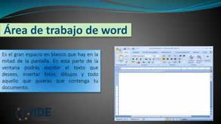Área de trabajo de word
3
Es el gran espacio en blanco que hay en la
mitad de la pantalla. En esta parte de la
ventana podrás escribir el texto que
desees, insertar fotos, dibujos y todo
aquello que quieras que contenga tu
documento. Área de Trabajo
 