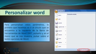 Personalizar word
6
Para personalizar estos parámetros, lo
primero que hacemos es ir al círculo que se
encuentra a la izquierda de la Barra de
herramientas de Word 2007, pulsarlo y, en el
menú que se nos muestra, pulsar sobre el
botón opciones de Word.
 