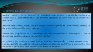 9
Mostrar minibarra de herramientas al seleccionar, que muestra u oculta la minibarra de
herramientas al seleccionar un texto. Esta minibarra nos facilita un acceso rápido a las herramientas
de formato.
Habilitar vistas previas activas, que nos muestra una vista previa de como se vería afectado un
documento al activar diferentes opciones.
Mostrar ficha Programador en la cinta de opciones, que contiene diversas opciones para la creación
de macros y plantillas, así como características de XML.
Abrir datos adjuntos de correo electrónico en vista lectura de pantalla completa, que nos muestra
en modo pantalla completa los archivos abiertos desde el correo electrónico. Si se desactiva, estos
documentos se nos mostrarán en modo vista diseño de impresión.
Las opciones que se nos ofrecen son las siguientes:
 