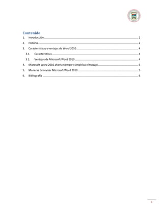 Contenido
1.

Introducción ................................................................................................................................ 2

2.

Historia ........................................................................................................................................ 2

3.

Características y ventajas de Word 2010 .................................................................................... 4
3.1.

Características ..................................................................................................................... 4

3.2.

Ventajas de Microsoft Word 2010 ...................................................................................... 4

4.

Microsoft Word 2010 ahorra tiempo y simplifica el trabajo....................................................... 5

5.

Maneras de revisar Microsoft Word 2010 .................................................................................. 5

6.

Bibliografía .................................................................................................................................. 6

1

 