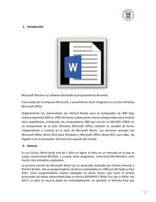 1. Introducción

Microsoft Word es un software destinado al procesamiento de textos.
Fue creado por la empresa Microsoft, y actualmente viene integrado en la suite ofimática
Microsoft Office.
Originalmente fue desarrollado por Richard Brodie para el computador de IBM bajo
sistema operativo DOS en 1983.Versiones subsecuentes fueron programadas para muchas
otras plataformas, incluyendo, las computadoras IBM que corrían en MS-DOS (1983). Es
un componente de la suite ofimática Microsoft Office; también es vendido de forma
independiente e incluido en la Suite de Microsoft Works. Las versiones actuales son
Microsoft Office Word 2013 para Windows y Microsoft Office Word 2011 para Mac. Ha
llegado a ser el procesador de texto más popular del mundo.
2. Historia
En sus inicios, Word tardó más de 5 años en lograr el éxito en un mercado en el que se
usaba comúnmente MS-DOS, y cuando otros programas, como Corel WordPerfect, eran
mucho más utilizados y populares.
La primera versión de Microsoft Word fue un desarrollo realizado por Charles Simonyi y
Richard Brodie, dos ex-programadores de Xerox contratados en 1981 por Bill Gates y Paul
Allen. Estos programadores habían trabajado en Xerox Bravo, que fuera el primer
procesador de textos desarrollado bajo la técnica WYSIWYG (“What You See Is What You
Get”); es decir el usuario podía ver anticipadamente, en pantalla, el formato final que

2

 
