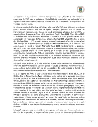 aparecería en el impreso del documento. Esta primera versión, Word 1.0, salió al mercado
en octubre de 1983 para la plataforma Xenix MS-DOS; en principio fue rudimentario y le
siguieron otras cuatro versiones muy similares que no produjeron casi impacto en las
ventas a usuarios finales.
La primera versión de Word para Windows salió en el año 1989, que si bien en un entorno
gráfico resultó bastante más fácil de operar, tampoco permitió que las ventas se
incrementaran notablemente. Cuando se lanzó al mercado Windows 3.0, en 1990, se
produjo el real despegue. A Word 1.0 le sucedieron Word 2.0 en 1991, Word 6.0 en 1993.
El posterior salto en los números de versión se introdujo a fin de que coincidiera con la
numeración del versionado de Windows, tal como fue Word 95 y Word 97. Con la salida
del Windows 2000 (1999) también surgió la versión homóloga de Word. La versión Word
2002 emergió en la misma época que el paquete Microsoft Office XP, en el año 2001. Un
año después le siguió la versión Microsoft Word 2003. Posteriormente se presentó
Microsoft Word 2007 junto con el resto de aplicaciones del paquete Office 2007, en esta
versión, Microsoft marcó un nuevo cambio en la historia de las aplicaciones office
presentando la nueva interfaz Ribbons más sencilla e intuitiva que las anteriores (aunque
muy criticada por usuarios acostumbrados a las versiones anteriores). La versión más
reciente lanzada al mercado es Microsoft Word 2013, en el mismo año en el que salió el
sistema Microsoft Windows 8.
Microsoft Word es en el 2009 líder absoluto en ese sector del mercado, contando con
alrededor de 500 millones de usuarios (cifras de 2008); y si bien ya ha cumplido sus 25
años, continúa su liderazgo; pero ya los procesadores de texto basados en la red y las
soluciones de código abierto comenzaron a ganarle terreno.
El 11 de agosto de 2009, el juez Leonard Davis de la Corte Federal de los EE.UU. en el
Distrito Este de Texas, División Tyler, emitió una orden judicial por la que debe ponerse en
práctica dentro de 60 días la prohibición de la venta de Microsoft Word en los Estados
Unidos, después de aceptar las reclamaciones que Microsoft infringió deliberadamente la
patente EE.UU. 5787449 en poder de la empresa canadiense i4i con base en Toronto que
describe la utilidad de la estructura de la edición por separado (por ejemplo, SGML, XML)
y el contenido de los documentos de Microsoft Word, originalmente implementada en
1998, en editor de i4i XML add-on para Microsoft Word con el nombre S4. El juez Davis
también ordenó a Microsoft pagar a i4i 40 millones dólares de daños mayores por
infracción deliberada así como otros gastos, una sentencia en adición a la sentencia de
200 millones dólares contra Microsoft en marzo de 2009. Trajes de Patentes se han
interpuesto en los tribunales del Distrito Este de Texas, como es conocido por favorecer a
los demandantes y por su experiencia en casos de patentes. Antes de entrar en la escuela
de leyes en 1974, el juez Davis trabajó como programador de computadoras y analista de
sistemas.
Microsoft ha presentado una moción de emergencia en la que pidió la suspensión de esa
decisión. En su petición, la empresa afirma que es "gastar un enorme capital humano y

3

 