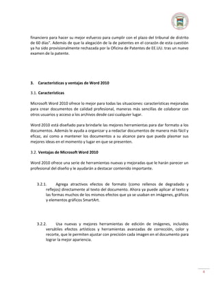 financiero para hacer su mejor esfuerzo para cumplir con el plazo del tribunal de distrito
de 60 días". Además de que la alegación de la de patentes en el corazón de esta cuestión
ya ha sido provisionalmente rechazada por la Oficina de Patentes de EE.UU. tras un nuevo
examen de la patente.

3.

Características y ventajas de Word 2010

3.1. Características
Microsoft Word 2010 ofrece lo mejor para todas las situaciones: características mejoradas
para crear documentos de calidad profesional, maneras más sencillas de colaborar con
otros usuarios y acceso a los archivos desde casi cualquier lugar.
Word 2010 está diseñado para brindarle las mejores herramientas para dar formato a los
documentos. Además le ayuda a organizar y a redactar documentos de manera más fácil y
eficaz, así como a mantener los documentos a su alcance para que pueda plasmar sus
mejores ideas en el momento y lugar en que se presenten.
3.2. Ventajas de Microsoft Word 2010
Word 2010 ofrece una serie de herramientas nuevas y mejoradas que le harán parecer un
profesional del diseño y le ayudarán a destacar contenido importante.

3.2.1.
Agrega atractivos efectos de formato (como rellenos de degradado y
reflejos) directamente al texto del documento. Ahora ya puede aplicar al texto y
las formas muchos de los mismos efectos que ya se usaban en imágenes, gráficos
y elementos gráficos SmartArt.

3.2.2.
Usa nuevas y mejores herramientas de edición de imágenes, incluidos
versátiles efectos artísticos y herramientas avanzadas de corrección, color y
recorte, que le permiten ajustar con precisión cada imagen en el documento para
lograr la mejor apariencia.

4

 