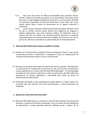 3.2.3.
Elije entre más temas de Office personalizables para coordinar colores,
fuentes y efectos de formato de gráficos en los documentos. Personalice temas
para usar su propio logotipo profesional o personal. Los mismos temas de Office
se encuentran disponibles en Microsoft PowerPoint y Excel 2010, por lo que
resulta sencillo dotar a todos sus documentos de un aspecto coherente y
profesional.
3.2.4.
Causa una gran impresión mediante los elementos gráficos SmartArt, entre
los que se incluyen muchos nuevos diseños para diagramas de imágenes y
gráficos organizativos, para crear atractivos gráficos tan fácilmente como se
redacta una lista con viñetas. Los elementos gráficos SmartArt se coordinan
automáticamente con el tema de documento elegido, de forma que, con solo un
par de clics, dotará al contenido de sus documentos de un formato excelente.

4. Microsoft Word 2010 ahorra tiempo y simplifica el trabajo
4.1. Orienta con las herramientas mejoradas Panel de navegación y Buscar. Estas nuevas
características facilitan la exploración, la búsqueda e incluso la reorganización de
contenido de documentos desde un único y sencillo panel.

4.2. Recupera las versiones de borrador de archivos que cerró sin guardar. Efectivamente.
La característica de recuperación de versiones es solo una de tantas características
nuevas disponibles en la nueva vista Microsoft Office Backstage™. La vista Backstage
reemplaza al menú Archivo tradicional en todas las aplicaciones de Office 2010 para
proporcionar un espacio organizado y centralizado para todas las tareas de
administración de documentos.
4.3. Personaliza fácilmente la cinta mejorada para poder obtener un mejor acceso a los
comandos que más necesite. Cree fichas personalizadas o incluso personalice las
integradas.
.
5. Maneras de revisar Microsoft Word 2010
5.1. Microsoft Word Web App es un asistente en línea de Microsoft Word que le permite
extender su experiencia de Word al explorador. Vea una versión de gran fidelidad de
sus documentos y realice pequeñas ediciones. Obtenga acceso a algunas de las

5

 