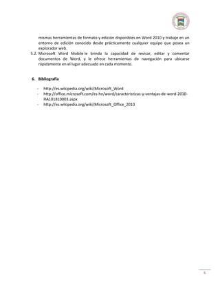 mismas herramientas de formato y edición disponibles en Word 2010 y trabaje en un
entorno de edición conocido desde prácticamente cualquier equipo que posea un
explorador web.
5.2. Microsoft Word Mobile le brinda la capacidad de revisar, editar y comentar
documentos de Word, y le ofrece herramientas de navegación para ubicarse
rápidamente en el lugar adecuado en cada momento.
6. Bibliografía
-

http://es.wikipedia.org/wiki/Microsoft_Word
http://office.microsoft.com/es-hn/word/caracteristicas-y-ventajas-de-word-2010HA101810003.aspx
http://es.wikipedia.org/wiki/Microsoft_Office_2010

6

 