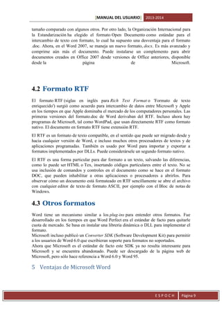 [MANUAL DEL USUARIO] 2013-2014
tamaño comparado con algunos otros. Por otro lado, la Organización Internacional para
la Estandarización ha elegido el formato Open Documento como estándar para el
intercambio de texto con formato, lo cual ha supuesto una desventaja para el formato
.doc. Ahora, en el Word 2007, se maneja un nuevo formato, docx. Es más avanzado y
comprime aún más el documento. Puede instalarse un complemento para abrir
documentos creados en Office 2007 desde versiones de Office anteriores, disponible
desde la
página
de
Microsoft.

4.2 Formato RTF
El formato RTF (siglas en inglés para Rich Text Format o 'Formato de texto
enriquecido') surgió como acuerdo para intercambio de datos entre Microsoft y Apple
en los tiempos en que Apple dominaba el mercado de los computadores personales. Las
primeras versiones del formato.doc de Word derivaban del RTF. Incluso ahora hay
programas de Microsoft, tal como WordPad, que usan directamente RTF como formato
nativo. El documento en formato RTF tiene extensión RTF.
El RTF es un formato de texto compatible, en el sentido que puede ser migrado desde y
hacia cualquier versión de Word, e incluso muchos otros procesadores de textos y de
aplicaciones programadas. También es usado por Word para importar y exportar a
formatos implementados por DLLs. Puede considerársele un segundo formato nativo.
El RTF es una forma particular para dar formato a un texto, salvando las diferencias,
como lo puede ser HTML o Tex, insertando códigos particulares entre el texto. No se
usa inclusión de comandos y controles en el documento como se hace en el formato
DOC, que pueden inhabilitar a otras aplicaciones o procesadores a abrirlos. Para
observar cómo un documento está formateado en RTF sencillamente se abre el archivo
con cualquier editor de texto de formato ASCII, por ejemplo con el Bloc de notas de
Windows.

4.3 Otros formatos
Word tiene un mecanismo similar a los plug-ins para entender otros formatos. Fue
desarrollado en los tiempos en que Word Perfect era el estándar de facto para quitarle
cuota de mercado. Se basa en instalar una librería dinámica o DLL para implementar el
formato.
Microsoft incluso publicó un Converter SDK (Software Development Kit) para permitir
a los usuarios de Word 6.0 que escribieran soporte para formatos no soportados.
Ahora que Microsoft es el estándar de facto este SDK ya no resulta interesante para
Microsoft y se encuentra abandonado. Puede ser descargado de la página web de
Microsoft, pero sólo hace referencia a Word 6.0 y Word 95.

5 Ventajas de Microsoft Word

ESPOCH

Página 9

 