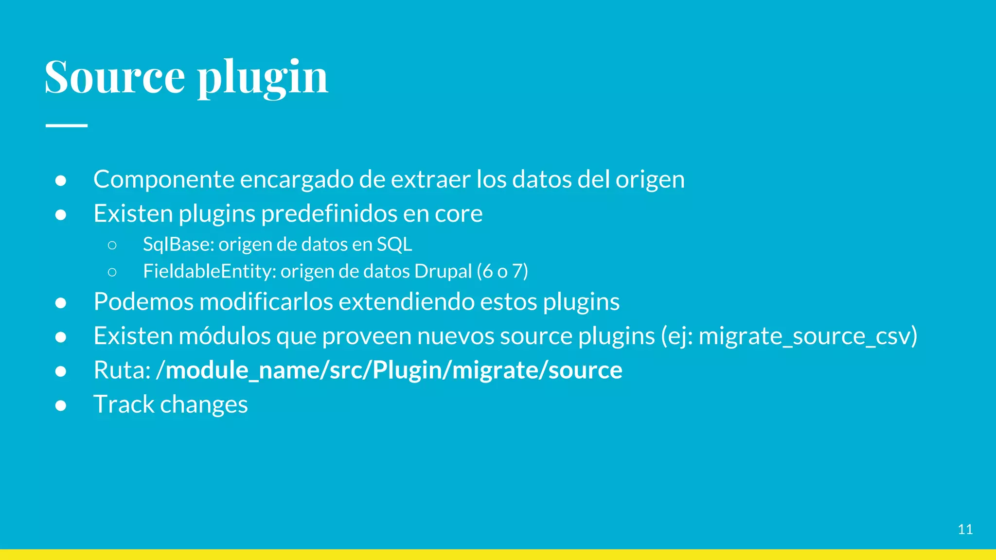 11
Source plugin
● Componente encargado de extraer los datos del origen
● Existen plugins predefinidos en core
○ SqlBase: origen de datos en SQL
○ FieldableEntity: origen de datos Drupal (6 o 7)
● Podemos modificarlos extendiendo estos plugins
● Existen módulos que proveen nuevos source plugins (ej: migrate_source_csv)
● Ruta: /module_name/src/Plugin/migrate/source
● Track changes
 