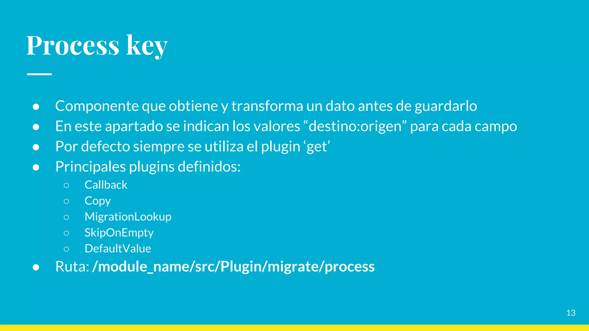 Process key
● Componente que obtiene y transforma un dato antes de guardarlo
● En este apartado se indican los valores “destino:origen” para cada campo
● Por defecto siempre se utiliza el plugin ‘get’
● Principales plugins definidos:
○ Callback
○ Copy
○ MigrationLookup
○ SkipOnEmpty
○ DefaultValue
● Ruta: /module_name/src/Plugin/migrate/process
13
 