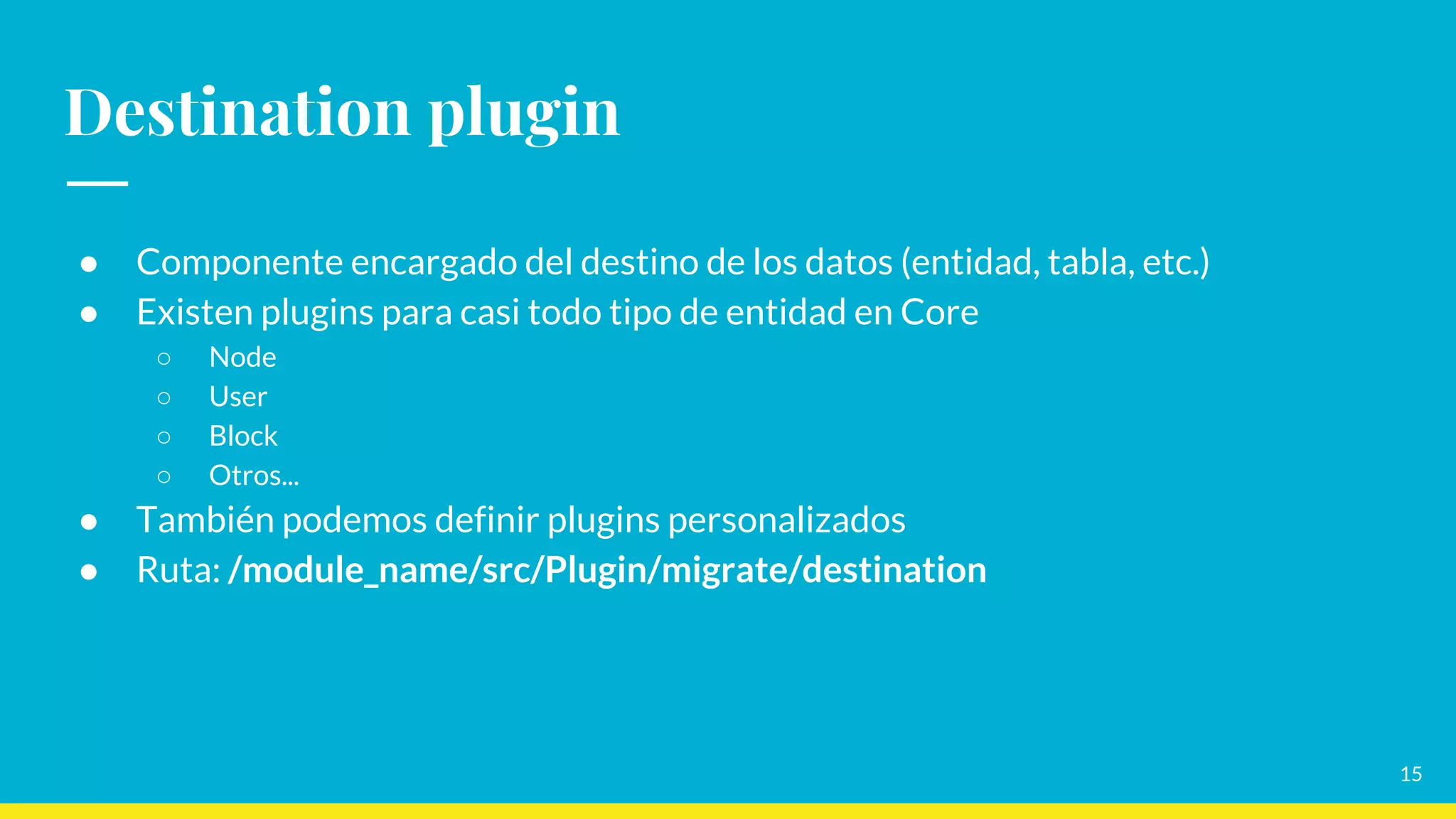 15
Destination plugin
● Componente encargado del destino de los datos (entidad, tabla, etc.)
● Existen plugins para casi todo tipo de entidad en Core
○ Node
○ User
○ Block
○ Otros...
● También podemos definir plugins personalizados
● Ruta: /module_name/src/Plugin/migrate/destination
 