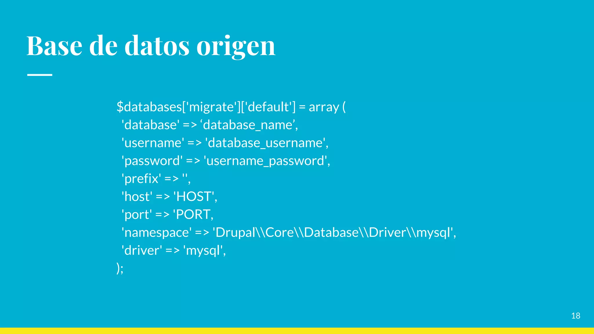 Base de datos origen
$databases['migrate']['default'] = array (
'database' => ‘database_name’,
'username' => 'database_username',
'password' => 'username_password',
'prefix' => '',
'host' => 'HOST',
'port' => 'PORT,
'namespace' => 'DrupalCoreDatabaseDrivermysql',
'driver' => 'mysql',
);
18
 