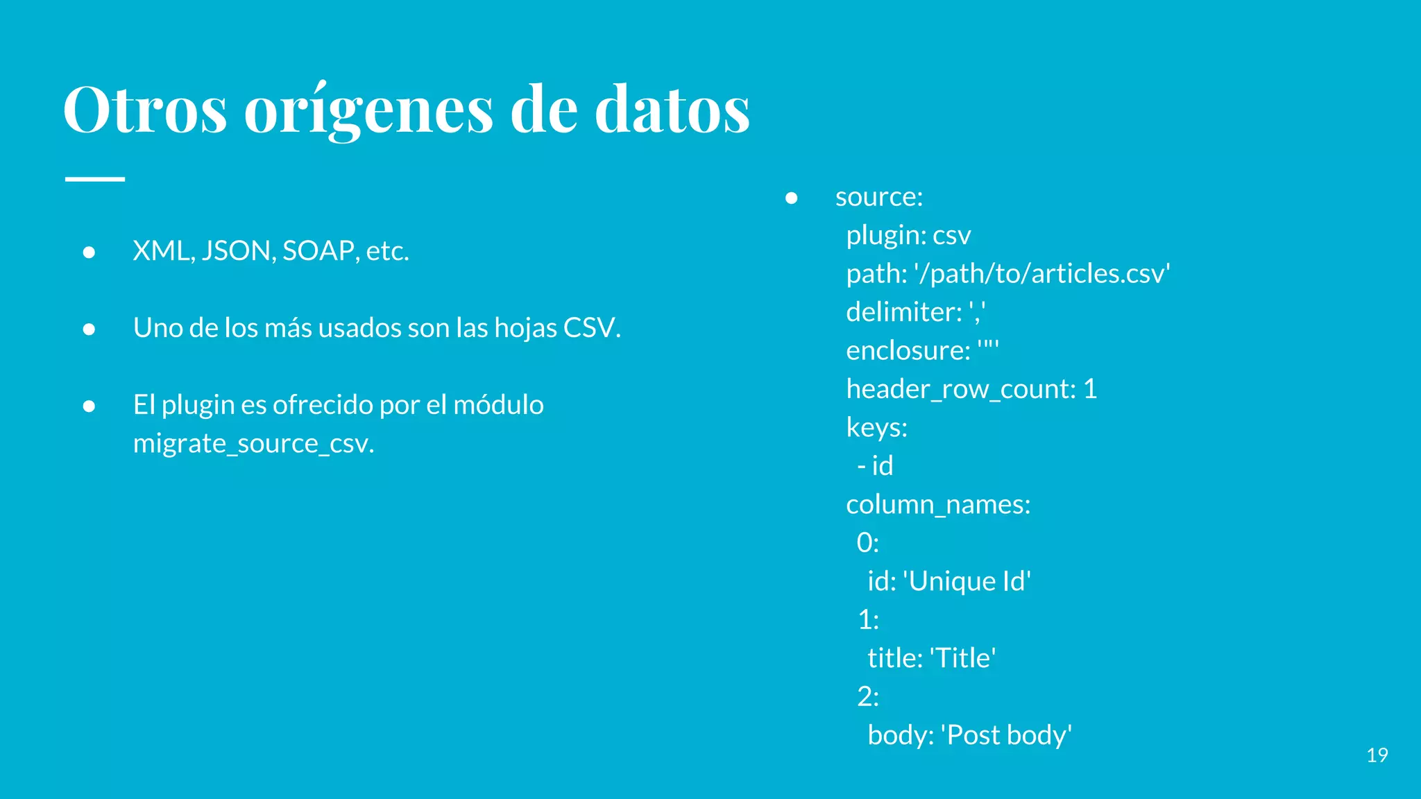 Otros orígenes de datos
● XML, JSON, SOAP, etc.
● Uno de los más usados son las hojas CSV.
● El plugin es ofrecido por el módulo
migrate_source_csv.
19
● source:
plugin: csv
path: '/path/to/articles.csv'
delimiter: ','
enclosure: '"'
header_row_count: 1
keys:
- id
column_names:
0:
id: 'Unique Id'
1:
title: 'Title'
2:
body: 'Post body'
 