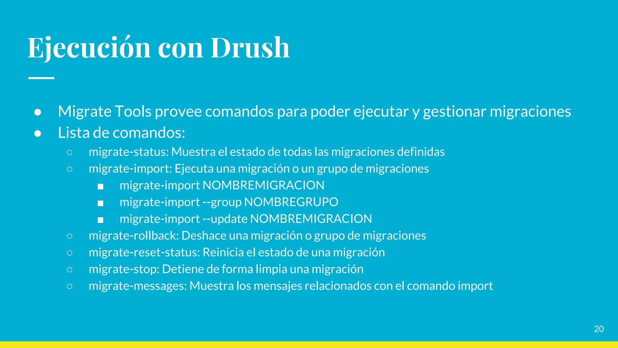 Ejecución con Drush
● Migrate Tools provee comandos para poder ejecutar y gestionar migraciones
● Lista de comandos:
○ migrate-status: Muestra el estado de todas las migraciones definidas
○ migrate-import: Ejecuta una migración o un grupo de migraciones
■ migrate-import NOMBREMIGRACION
■ migrate-import --group NOMBREGRUPO
■ migrate-import --update NOMBREMIGRACION
○ migrate-rollback: Deshace una migración o grupo de migraciones
○ migrate-reset-status: Reinicia el estado de una migración
○ migrate-stop: Detiene de forma limpia una migración
○ migrate-messages: Muestra los mensajes relacionados con el comando import
20
 