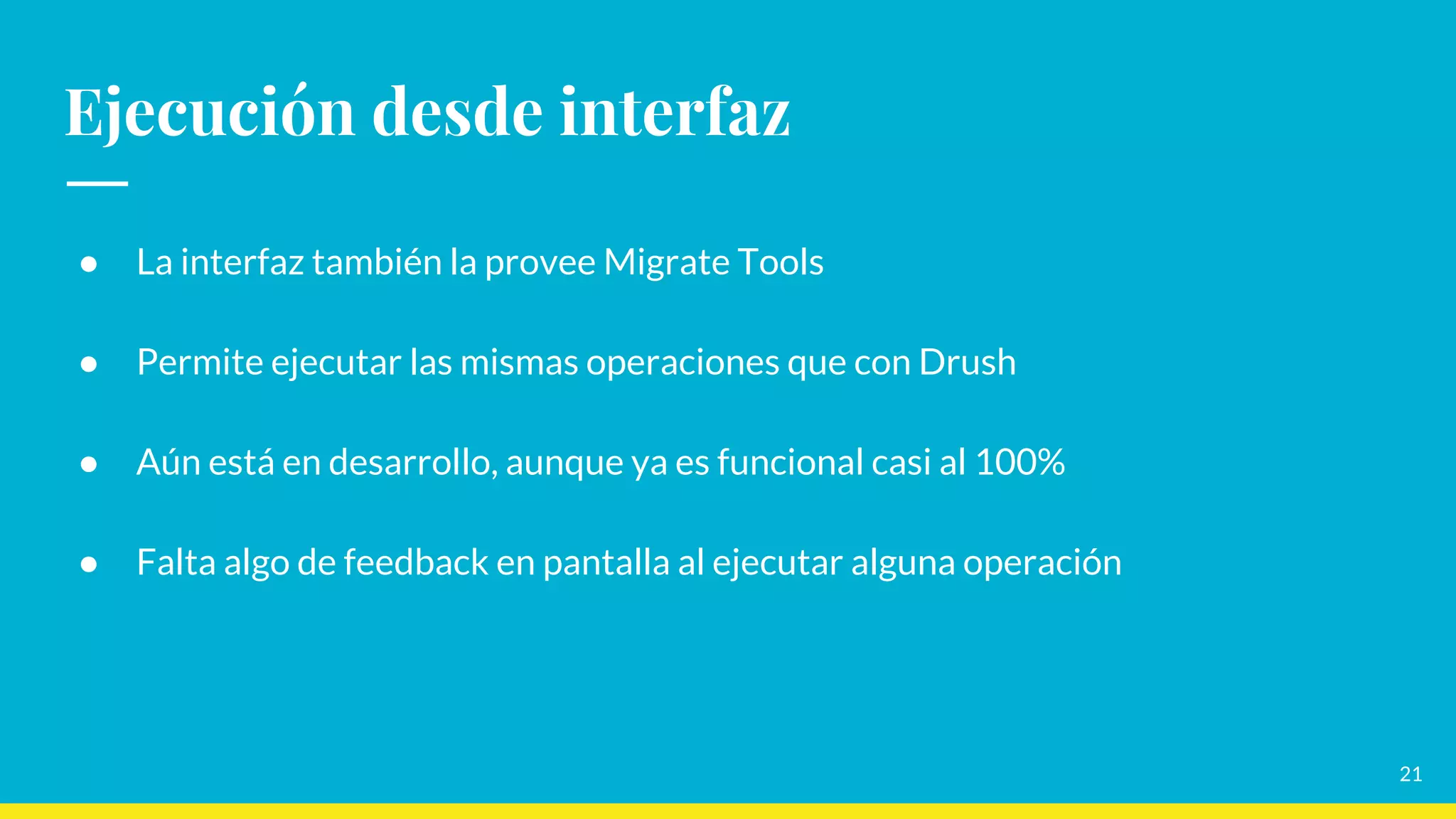 Ejecución desde interfaz
● La interfaz también la provee Migrate Tools
● Permite ejecutar las mismas operaciones que con Drush
● Aún está en desarrollo, aunque ya es funcional casi al 100%
● Falta algo de feedback en pantalla al ejecutar alguna operación
21
 