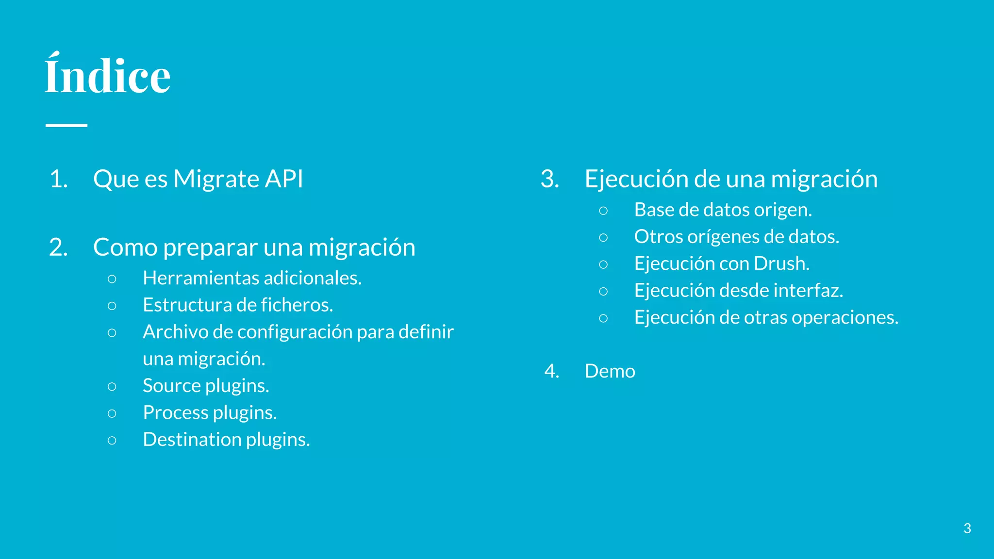Índice
1. Que es Migrate API
2. Como preparar una migración
○ Herramientas adicionales.
○ Estructura de ficheros.
○ Archivo de configuración para definir
una migración.
○ Source plugins.
○ Process plugins.
○ Destination plugins.
3. Ejecución de una migración
○ Base de datos origen.
○ Otros orígenes de datos.
○ Ejecución con Drush.
○ Ejecución desde interfaz.
○ Ejecución de otras operaciones.
4. Demo
3
 