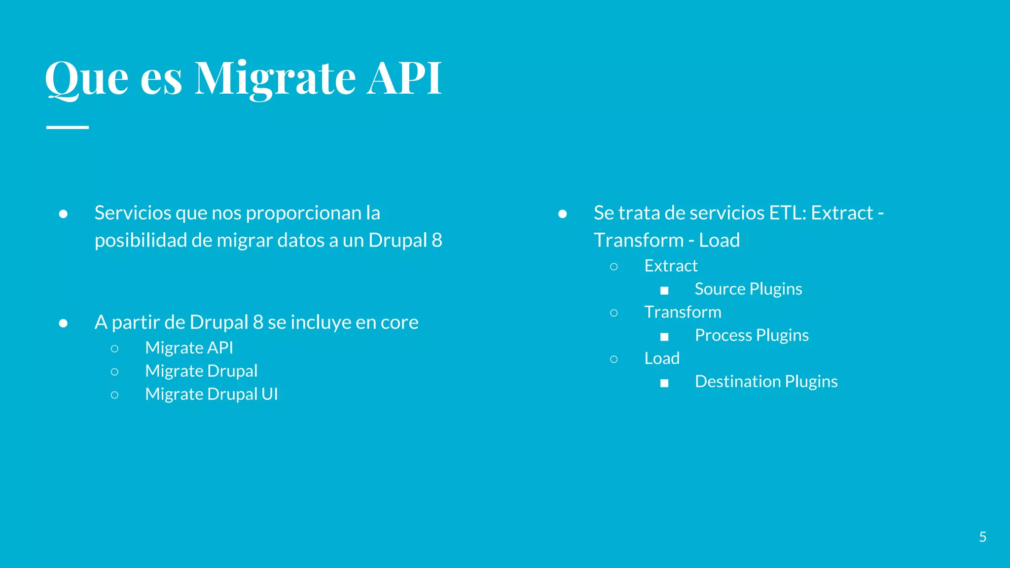 Que es Migrate API
● Servicios que nos proporcionan la
posibilidad de migrar datos a un Drupal 8
● A partir de Drupal 8 se incluye en core
○ Migrate API
○ Migrate Drupal
○ Migrate Drupal UI
● Se trata de servicios ETL: Extract -
Transform - Load
○ Extract
■ Source Plugins
○ Transform
■ Process Plugins
○ Load
■ Destination Plugins
5
 