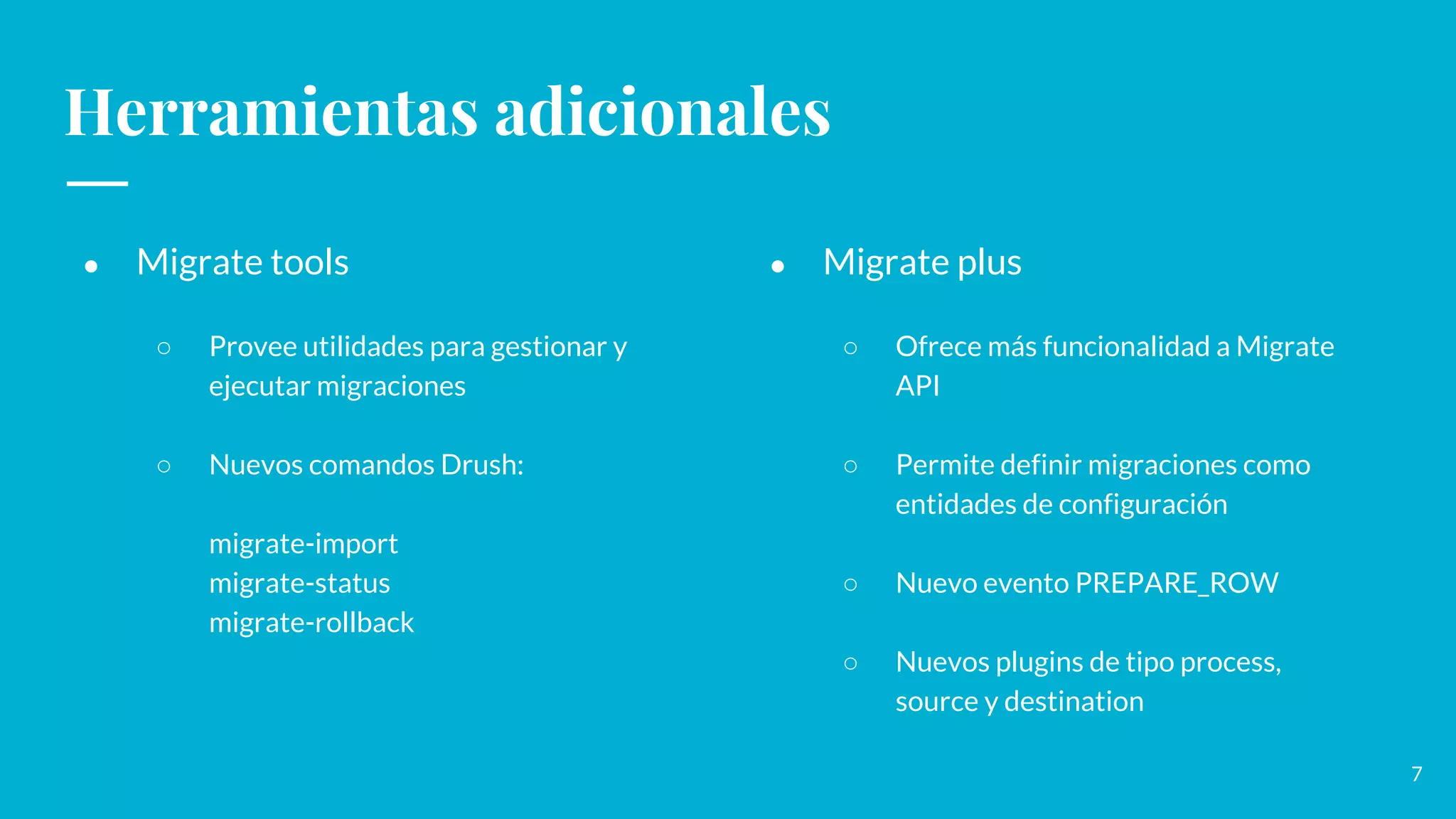 Herramientas adicionales
● Migrate tools
○ Provee utilidades para gestionar y
ejecutar migraciones
○ Nuevos comandos Drush:
migrate-import
migrate-status
migrate-rollback
● Migrate plus
○ Ofrece más funcionalidad a Migrate
API
○ Permite definir migraciones como
entidades de configuración
○ Nuevo evento PREPARE_ROW
○ Nuevos plugins de tipo process,
source y destination
7
 