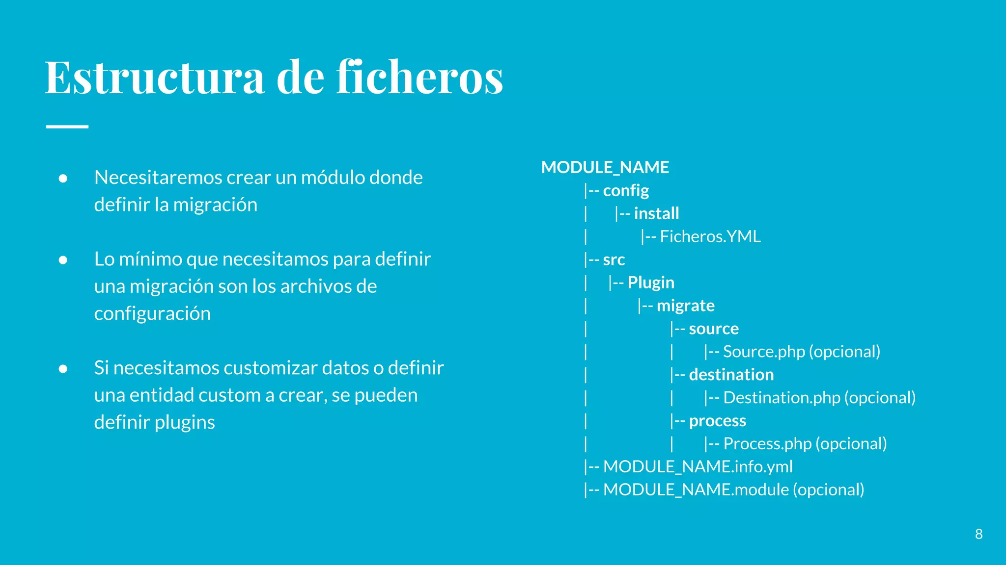 Estructura de ficheros
● Necesitaremos crear un módulo donde
definir la migración
● Lo mínimo que necesitamos para definir
una migración son los archivos de
configuración
● Si necesitamos customizar datos o definir
una entidad custom a crear, se pueden
definir plugins
MODULE_NAME
|-- config
| |-- install
| |-- Ficheros.YML
|-- src
| |-- Plugin
| |-- migrate
| |-- source
| | |-- Source.php (opcional)
| |-- destination
| | |-- Destination.php (opcional)
| |-- process
| | |-- Process.php (opcional)
|-- MODULE_NAME.info.yml
|-- MODULE_NAME.module (opcional)
8
 