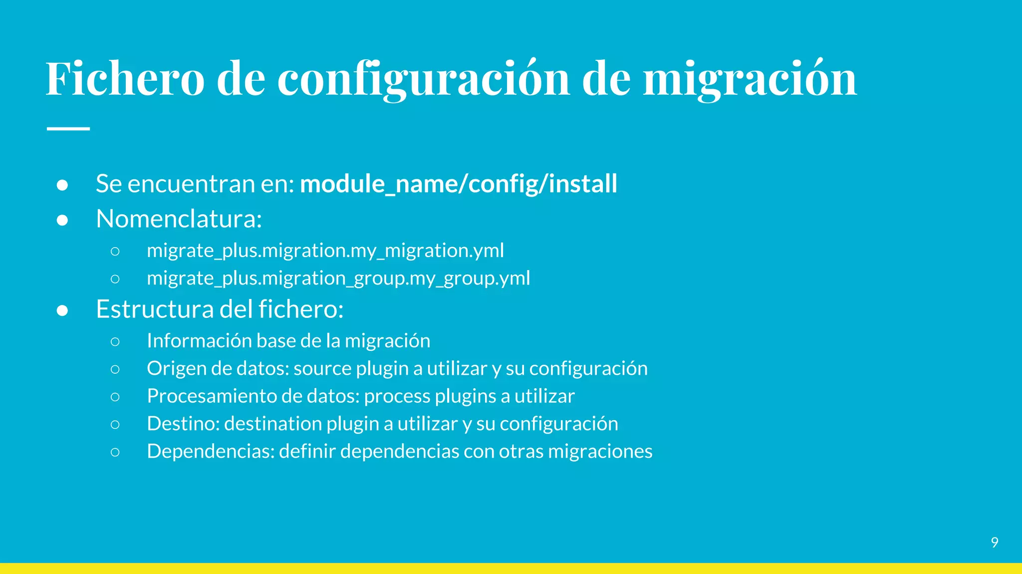 Fichero de configuración de migración
● Se encuentran en: module_name/config/install
● Nomenclatura:
○ migrate_plus.migration.my_migration.yml
○ migrate_plus.migration_group.my_group.yml
● Estructura del fichero:
○ Información base de la migración
○ Origen de datos: source plugin a utilizar y su configuración
○ Procesamiento de datos: process plugins a utilizar
○ Destino: destination plugin a utilizar y su configuración
○ Dependencias: definir dependencias con otras migraciones
9
 